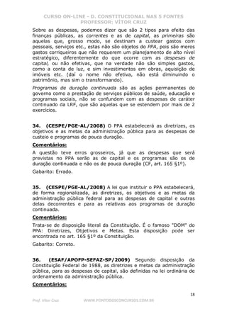 CURSO ON-LINE - D. CONSTITUCIONAL NAS 5 FONTES
PROFESSOR: VÍTOR CRUZ
18
Prof. Vítor Cruz WWW.PONTODOSCONCURSOS.COM.BR
Sobre as despesas, podemos dizer que são 2 tipos para efeito das
finanças públicas, as correntes e as de capital, as primeiras são
aquelas que, grosso modo, se destinam a custear gastos com
pessoais, serviços etc., estas não são objetos do PPA, pois são meros
gastos corriqueiros que não requerem um planejamento de alto nível
estratégico, diferentemente do que ocorre com as despesas de
capital, ou não efetivas, que na verdade não são simples gastos,
como a conta de luz, e sim investimentos em obras, aquisição de
imóveis etc. (daí o nome não efetiva, não está diminuindo o
patrimônio, mas sim o transformando).
Programas de duração continuada são as ações permanentes do
governo como a prestação de serviços públicos de saúde, educação e
programas sociais, não se confundem com as despesas de caráter
continuado da LRF, que são aquelas que se estendem por mais de 2
exercícios.
34. (CESPE/PGE-AL/2008) O PPA estabelecerá as diretrizes, os
objetivos e as metas da administração pública para as despesas de
custeio e programas de pouca duração.
Comentários:
A questão teve erros grosseiros, já que as despesas que será
previstas no PPA serão as de capital e os programas são os de
duração continuada e não os de pouca duração (CF, art. 165 §1º).
Gabarito: Errado.
35. (CESPE/PGE-AL/2008) A lei que instituir o PPA estabelecerá,
de forma regionalizada, as diretrizes, os objetivos e as metas da
administração pública federal para as despesas de capital e outras
delas decorrentes e para as relativas aos programas de duração
continuada.
Comentários:
Trata-se de disposição literal da Constituição. É o famoso "DOM" do
PPA: Diretrizes, Objetivos e Metas. Esta disposição pode ser
encontrada no art. 165 §1º da Constituição.
Gabarito: Correto.
36. (ESAF/APOFP-SEFAZ-SP/2009) Segundo disposição da
Constituição Federal de 1988, as diretrizes e metas da administração
pública, para as despesas de capital, são definidas na lei ordinária de
ordenamento da administração pública.
Comentários:
 