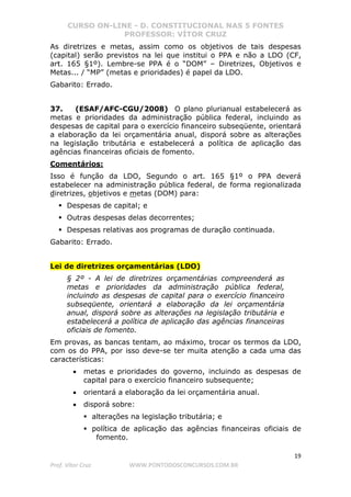 CURSO ON-LINE - D. CONSTITUCIONAL NAS 5 FONTES
PROFESSOR: VÍTOR CRUZ
19
Prof. Vítor Cruz WWW.PONTODOSCONCURSOS.COM.BR
As diretrizes e metas, assim como os objetivos de tais despesas
(capital) serão previstos na lei que institui o PPA e não a LDO (CF,
art. 165 §1º). Lembre-se PPA é o “DOM” – Diretrizes, Objetivos e
Metas... / “MP” (metas e prioridades) é papel da LDO.
Gabarito: Errado.
37. (ESAF/AFC-CGU/2008) O plano plurianual estabelecerá as
metas e prioridades da administração pública federal, incluindo as
despesas de capital para o exercício financeiro subseqüente, orientará
a elaboração da lei orçamentária anual, disporá sobre as alterações
na legislação tributária e estabelecerá a política de aplicação das
agências financeiras oficiais de fomento.
Comentários:
Isso é função da LDO, Segundo o art. 165 §1º o PPA deverá
estabelecer na administração pública federal, de forma regionalizada
diretrizes, objetivos e metas (DOM) para:
Despesas de capital; e
Outras despesas delas decorrentes;
Despesas relativas aos programas de duração continuada.
Gabarito: Errado.
Lei de diretrizes orçamentárias (LDO)
§ 2º - A lei de diretrizes orçamentárias compreenderá as
metas e prioridades da administração pública federal,
incluindo as despesas de capital para o exercício financeiro
subseqüente, orientará a elaboração da lei orçamentária
anual, disporá sobre as alterações na legislação tributária e
estabelecerá a política de aplicação das agências financeiras
oficiais de fomento.
Em provas, as bancas tentam, ao máximo, trocar os termos da LDO,
com os do PPA, por isso deve-se ter muita atenção a cada uma das
características:
• metas e prioridades do governo, incluindo as despesas de
capital para o exercício financeiro subsequente;
• orientará a elaboração da lei orçamentária anual.
• disporá sobre:
alterações na legislação tributária; e
política de aplicação das agências financeiras oficiais de
fomento.
 