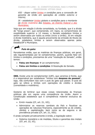 CURSO ON-LINE - D. CONSTITUCIONAL NAS 5 FONTES
PROFESSOR: VÍTOR CRUZ
2
Prof. Vítor Cruz WWW.PONTODOSCONCURSOS.COM.BR
VIII - dispor sobre limites e condições para a concessão de
garantia da União em operações de crédito externo e
interno;
IX - estabelecer limites globais e condições para o montante
da dívida mobiliária dos Estados, do Distrito Federal e dos
Municípios;
Veja que em relação à dívida consolidada, ou fundada, que é a dívida
de “longo prazo”, que compreende, em regra, os compromissos de
exigibilidade superior a 12 meses, o Senado estabelece limites a
serem observados por todos os entes (inclui a União). Já em relação
à dívida mobiliária, que é aquela proveniente da emissão de títulos da
dívida, estabelece limites a serem observados apenas pelos
Estados/DF e Municípios.
Pulo do gato:
Percebemos então, que as matérias de finanças públicas, em geral,
são regulamentadas por lei complementar, porém, quando falar em
limites e condições, precisamos de uma “resolução do Senado”, então
temos:
• Falou em finanças Lei complementar.
• Falou em limites e condições Resolução do Senado.
OBS. Existe uma lei complementar (LRF), que veremos à frente, que
é a responsável por estabelecer “limites com despesa de pessoal”,
logo, não confundam isso com o pulo do gato que passei. O pulo do
gato se refere a limites com operações de crédito e dividas
(consolidada e mobiliária).
Gostaria de lembrar que essas coisas relacionadas às finanças
públicas são em regras uma competência da União. Assim a
Constituição estabelece que é competência material exclusiva da
União:
• Emitir moeda (CF, art. 21, VII);
• Administrar as reservas cambiais do País e fiscalizar as
operações de natureza financeira, especialmente as de crédito,
câmbio e capitalização, bem como as de seguros e de
previdência privada (CF, art. 21, VIII).
E ainda compete privativamente à União, a legislação sobre:
• Sistema monetário e de medidas, títulos e garantias dos metais
(CF, art. 22, VI);
 