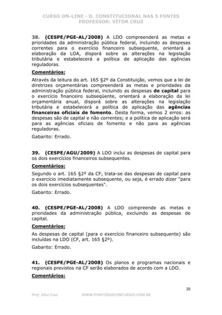 CURSO ON-LINE - D. CONSTITUCIONAL NAS 5 FONTES
PROFESSOR: VÍTOR CRUZ
20
Prof. Vítor Cruz WWW.PONTODOSCONCURSOS.COM.BR
38. (CESPE/PGE-AL/2008) A LDO compreenderá as metas e
prioridades da administração pública federal, incluindo as despesas
correntes para o exercício financeiro subsequente, orientará a
elaboração da LOA, disporá sobre as alterações na legislação
tributária e estabelecerá a política de aplicação das agências
reguladoras.
Comentários:
Através da leitura do art. 165 §2º da Constituição, vemos que a lei de
diretrizes orçamentárias compreenderá as metas e prioridades da
administração pública federal, incluindo as despesas de capital para
o exercício financeiro subseqüente, orientará a elaboração da lei
orçamentária anual, disporá sobre as alterações na legislação
tributária e estabelecerá a política de aplicação das agências
financeiras oficiais de fomento. Desta forma, vemos 2 erros: as
despesas são de capital e não correntes; e a política de aplicação será
para as agências oficiais de fomento e não para as agências
reguladoras.
Gabarito: Errado.
39. (CESPE/AGU/2009) A LDO inclui as despesas de capital para
os dois exercícios financeiros subsequentes.
Comentários:
Segundo o art. 165 §2º da CF, trata-se das despesas de capital para
o exercício imediatamente subsequente, ou seja, é errado dizer "para
os dois exercícios subsequentes".
Gabarito: Errado.
40. (CESPE/PGE-AL/2008) A LDO compreende as metas e
prioridades da administração pública, excluindo as despesas de
capital.
Comentários:
As despesas de capital (para o exercício financeiro subsequente) são
incluídas na LDO (CF, art. 165 §2º).
Gabarito: Errado.
41. (CESPE/PGE-AL/2008) Os planos e programas nacionais e
regionais previstos na CF serão elaborados de acordo com a LDO.
Comentários:
 
