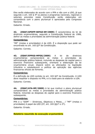 CURSO ON-LINE - D. CONSTITUCIONAL NAS 5 FONTES
PROFESSOR: VÍTOR CRUZ
21
Prof. Vítor Cruz WWW.PONTODOSCONCURSOS.COM.BR
Eles serão elaborados de acordo com o PPA e não com a LDO, já que
segundo o art. 165 § 4º os planos e programas nacionais, regionais e
setoriais previstos nesta Constituição serão elaborados em
consonância com o plano plurianual e apreciados pelo Congresso
Nacional.
Gabarito: Errado.
42. (ESAF/APOFP-SEFAZ-SP/2009) É característica da lei de
diretrizes orçamentárias, segundo a Constituição Federal de 1988,
definir as metas e prioridades da administração pública federal.
Comentários:
"MP" (metas e prioridades) é da LDO. É a disposição que pode ser
encontrada no art. 165 §2º da Constituição.
Gabarito: Correto.
43. (ESAF/EPPGG-MPOG/2009) A lei de diretrizes
orçamentárias compreenderá as metas e prioridades da
administração pública federal, incluindo as despesas de capital para o
exercício financeiro subsequente, orientará a elaboração da lei
orçamentária anual, disporá sobre as alterações na legislação
tributária e estabelecerá a política de aplicação das agências
financeiras oficiais de fomento.
Comentários:
É a definição da LDO contida no art. 165 §2º da Constituição. A LDO
deve respeitar o disposto no PPA, e é a base para se elaborar a LOA.
Gabarito: Correto.
44. (ESAF/ATA-MF/2009) A lei que instituir o plano plurianual
compreenderá as metas e prioridades da administração pública
federal, incluindo as despesas de capital para o exercício financeiro
subsequente.
Comentários:
PPA é o “DOM” – Diretrizes, Objetivos e Metas... / “MP” (metas e
prioridades) é papel da LDO (CF, art. 165 §§1º e 2º).
Gabarito: Errado.
Relatório resumido da execução orçamentária
 