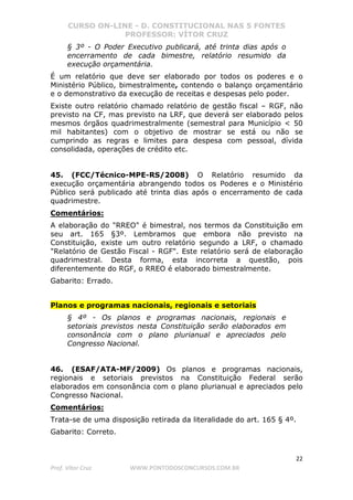 CURSO ON-LINE - D. CONSTITUCIONAL NAS 5 FONTES
PROFESSOR: VÍTOR CRUZ
22
Prof. Vítor Cruz WWW.PONTODOSCONCURSOS.COM.BR
§ 3º - O Poder Executivo publicará, até trinta dias após o
encerramento de cada bimestre, relatório resumido da
execução orçamentária.
É um relatório que deve ser elaborado por todos os poderes e o
Ministério Público, bimestralmente, contendo o balanço orçamentário
e o demonstrativo da execução de receitas e despesas pelo poder.
Existe outro relatório chamado relatório de gestão fiscal – RGF, não
previsto na CF, mas previsto na LRF, que deverá ser elaborado pelos
mesmos órgãos quadrimestralmente (semestral para Município < 50
mil habitantes) com o objetivo de mostrar se está ou não se
cumprindo as regras e limites para despesa com pessoal, dívida
consolidada, operações de crédito etc.
45. (FCC/Técnico-MPE-RS/2008) O Relatório resumido da
execução orçamentária abrangendo todos os Poderes e o Ministério
Público será publicado até trinta dias após o encerramento de cada
quadrimestre.
Comentários:
A elaboração do "RREO" é bimestral, nos termos da Constituição em
seu art. 165 §3º. Lembramos que embora não previsto na
Constituição, existe um outro relatório segundo a LRF, o chamado
"Relatório de Gestão Fiscal - RGF". Este relatório será de elaboração
quadrimestral. Desta forma, esta incorreta a questão, pois
diferentemente do RGF, o RREO é elaborado bimestralmente.
Gabarito: Errado.
Planos e programas nacionais, regionais e setoriais
§ 4º - Os planos e programas nacionais, regionais e
setoriais previstos nesta Constituição serão elaborados em
consonância com o plano plurianual e apreciados pelo
Congresso Nacional.
46. (ESAF/ATA-MF/2009) Os planos e programas nacionais,
regionais e setoriais previstos na Constituição Federal serão
elaborados em consonância com o plano plurianual e apreciados pelo
Congresso Nacional.
Comentários:
Trata-se de uma disposição retirada da literalidade do art. 165 § 4º.
Gabarito: Correto.
 