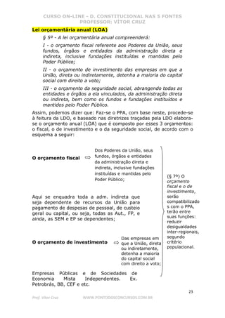 CURSO ON-LINE - D. CONSTITUCIONAL NAS 5 FONTES
PROFESSOR: VÍTOR CRUZ
23
Prof. Vítor Cruz WWW.PONTODOSCONCURSOS.COM.BR
Lei orçamentária anual (LOA)
§ 5º - A lei orçamentária anual compreenderá:
I - o orçamento fiscal referente aos Poderes da União, seus
fundos, órgãos e entidades da administração direta e
indireta, inclusive fundações instituídas e mantidas pelo
Poder Público;
II - o orçamento de investimento das empresas em que a
União, direta ou indiretamente, detenha a maioria do capital
social com direito a voto;
III - o orçamento da seguridade social, abrangendo todas as
entidades e órgãos a ela vinculados, da administração direta
ou indireta, bem como os fundos e fundações instituídos e
mantidos pelo Poder Público.
Assim, podemos dizer que: Faz-se o PPA, com base neste, procede-se
à feitura da LDO, e baseado nas diretrizes traçadas pela LDO elabora-
se o orçamento anual (LOA) que é composto por esses 3 orçamentos:
o fiscal, o de investimento e o da seguridade social, de acordo com o
esquema a seguir:
O orçamento fiscal
Aqui se enquadra toda a adm. indireta que
seja dependente de recursos da União para
pagamento de despesas de pessoal, de custeio
geral ou capital, ou seja, todas as Aut., FP, e
ainda, as SEM e EP se dependentes;
O orçamento de investimento
Empresas Públicas e de Sociedades de
Economia Mista Independentes. Ex.
Petrobrás, BB, CEF e etc.
Dos Poderes da União, seus
fundos, órgãos e entidades
da administração direta e
indireta, inclusive fundações
instituídas e mantidas pelo
Poder Público;
Das empresas em
que a União, direta
ou indiretamente,
detenha a maioria
do capital social
com direito a voto;
(§ 7º) O
orçamento
fiscal e o de
investimento,
serão
compatibilizado
s com o PPA,
terão entre
suas funções:
reduzir
desigualdades
inter-regionais,
segundo
critério
populacional.
 