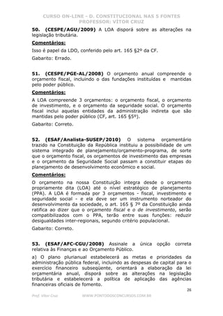 CURSO ON-LINE - D. CONSTITUCIONAL NAS 5 FONTES
PROFESSOR: VÍTOR CRUZ
26
Prof. Vítor Cruz WWW.PONTODOSCONCURSOS.COM.BR
50. (CESPE/AGU/2009) A LOA disporá sobre as alterações na
legislação tributária.
Comentários:
Isso é papel da LDO, conferido pelo art. 165 §2º da CF.
Gabarito: Errado.
51. (CESPE/PGE-AL/2008) O orçamento anual compreende o
orçamento fiscal, incluindo o das fundações instituídas e mantidas
pelo poder público.
Comentários:
A LOA compreende 3 orçamentos: o orçamento fiscal, o orçamento
de investimento, e o orçamento da seguridade social. O orçamento
fiscal inclui aquelas entidades da administração indireta que são
mantidas pelo poder público (CF, art. 165 §5º).
Gabarito: Correto.
52. (ESAF/Analista-SUSEP/2010) O sistema orçamentário
trazido na Constituição da República instituiu a possibilidade de um
sistema integrado de planejamento/orçamento-programa, de sorte
que o orçamento fiscal, os orçamentos de investimento das empresas
e o orçamento da Seguridade Social passam a constituir etapas do
planejamento de desenvolvimento econômico e social.
Comentários:
O orçamento na nossa Constituição integra desde o orçamento
propriamente dita (LOA) até o nível estratégico de planejamento
(PPA). A LOA é formada por 3 orçamentos - fiscal, investimento e
seguridade social - e ela deve ser um instrumento norteador do
desenvolvimento da sociedade, o art. 165 § 7º da Constituição ainda
ratifica ao dizer que o orçamento fiscal e o de investimento, serão
compatibilizados com o PPA, terão entre suas funções: reduzir
desigualdades inter-regionais, segundo critério populacional.
Gabarito: Correto.
53. (ESAF/AFC-CGU/2008) Assinale a única opção correta
relativa às Finanças e ao Orçamento Público.
a) O plano plurianual estabelecerá as metas e prioridades da
administração pública federal, incluindo as despesas de capital para o
exercício financeiro subseqüente, orientará a elaboração da lei
orçamentária anual, disporá sobre as alterações na legislação
tributária e estabelecerá a política de aplicação das agências
financeiras oficiais de fomento.
 