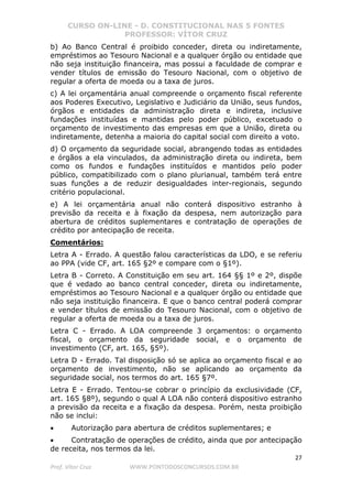 CURSO ON-LINE - D. CONSTITUCIONAL NAS 5 FONTES
PROFESSOR: VÍTOR CRUZ
27
Prof. Vítor Cruz WWW.PONTODOSCONCURSOS.COM.BR
b) Ao Banco Central é proibido conceder, direta ou indiretamente,
empréstimos ao Tesouro Nacional e a qualquer órgão ou entidade que
não seja instituição financeira, mas possui a faculdade de comprar e
vender títulos de emissão do Tesouro Nacional, com o objetivo de
regular a oferta de moeda ou a taxa de juros.
c) A lei orçamentária anual compreende o orçamento fiscal referente
aos Poderes Executivo, Legislativo e Judiciário da União, seus fundos,
órgãos e entidades da administração direta e indireta, inclusive
fundações instituídas e mantidas pelo poder público, excetuado o
orçamento de investimento das empresas em que a União, direta ou
indiretamente, detenha a maioria do capital social com direito a voto.
d) O orçamento da seguridade social, abrangendo todas as entidades
e órgãos a ela vinculados, da administração direta ou indireta, bem
como os fundos e fundações instituídos e mantidos pelo poder
público, compatibilizado com o plano plurianual, também terá entre
suas funções a de reduzir desigualdades inter-regionais, segundo
critério populacional.
e) A lei orçamentária anual não conterá dispositivo estranho à
previsão da receita e à fixação da despesa, nem autorização para
abertura de créditos suplementares e contratação de operações de
crédito por antecipação de receita.
Comentários:
Letra A - Errado. A questão falou características da LDO, e se referiu
ao PPA (vide CF, art. 165 §2º e compare com o §1º).
Letra B - Correto. A Constituição em seu art. 164 §§ 1º e 2º, dispõe
que é vedado ao banco central conceder, direta ou indiretamente,
empréstimos ao Tesouro Nacional e a qualquer órgão ou entidade que
não seja instituição financeira. E que o banco central poderá comprar
e vender títulos de emissão do Tesouro Nacional, com o objetivo de
regular a oferta de moeda ou a taxa de juros.
Letra C - Errado. A LOA compreende 3 orçamentos: o orçamento
fiscal, o orçamento da seguridade social, e o orçamento de
investimento (CF, art. 165, §5º).
Letra D - Errado. Tal disposição só se aplica ao orçamento fiscal e ao
orçamento de investimento, não se aplicando ao orçamento da
seguridade social, nos termos do art. 165 §7º.
Letra E - Errado. Tentou-se cobrar o princípio da exclusividade (CF,
art. 165 §8º), segundo o qual A LOA não conterá dispositivo estranho
a previsão da receita e a fixação da despesa. Porém, nesta proibição
não se inclui:
• Autorização para abertura de créditos suplementares; e
• Contratação de operações de crédito, ainda que por antecipação
de receita, nos termos da lei.
 