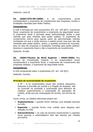 CURSO ON-LINE - D. CONSTITUCIONAL NAS 5 FONTES
PROFESSOR: VÍTOR CRUZ
28
Prof. Vítor Cruz WWW.PONTODOSCONCURSOS.COM.BR
Gabarito: Letra B.
54. (ESAF/ATA-MF/2009) A lei orçamentária anual
compreenderá o orçamento de investimento das empresas, fundos e
fundações mantidas pelo Poder Público.
Comentários:
A LOA é formada por três orçamentos (CF. art. 165 §5º): orçamento
fiscal, orçamento de investimento e orçamento da seguridade social.
O orçamento fiscal é formado pelas administração direta e pela
indireta que seja mantida pelo poder público. O orçamento de
investimento ocorre para aquela parte da administração indireta
(entidades em que a União domina o capital social) mas que não são
mantidas pelo poder público. Assim, a questão encontra-se incorreta,
pois no caso de empresas e fundações mantidas pelo poder público,
teremos o orçamento fiscal e não o orçamento de investimento.
Gabarito: Errado.
55. (ESAF/Técnico de Nível Superior – ENAP/2006) Nos
termos da Constituição Federal, a lei orçamentária anual
compreenderá o orçamento fiscal, o orçamento de investimento das
empresas estatais, o orçamento da seguridade social.
Comentários:
A LOA compreende estes 3 orçamentos (CF. art. 165 §5º).
Gabarito: Correto.
Princípio da exclusividade do orçamento
§ 8º - A lei orçamentária anual não conterá dispositivo
estranho à previsão da receita e à fixação da despesa, não
se incluindo na proibição a autorização para abertura de
créditos suplementares e contratação de operações de
crédito, ainda que por antecipação de receita, nos termos da
lei.
Como vimos, os créditos adicionais podem ser:
Suplementares – quando forem reforçar uma dotação prevista
na LOA;
Especiais – quando forem criar crédito para despesa sem
dotação na LOA;
Extraordinários – no caso de eventos imprevisíveis e urgentes
como guerras e calamidades eles são abertos por medida
provisória.
 