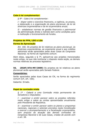CURSO ON-LINE - D. CONSTITUCIONAL NAS 5 FONTES
PROFESSOR: VÍTOR CRUZ
29
Prof. Vítor Cruz WWW.PONTODOSCONCURSOS.COM.BR
Cabe à lei complementar:
§ 9º - Cabe à lei complementar:
I - dispor sobre o exercício financeiro, a vigência, os prazos,
a elaboração e a organização do plano plurianual, da lei de
diretrizes orçamentárias e da lei orçamentária anual;
II - estabelecer normas de gestão financeira e patrimonial
da administração direta e indireta bem como condições para
a instituição e funcionamento de fundos.
Projetos do PPA, LDO e LOA
Forma de Apreciação
Art. 166. Os projetos de lei relativos ao plano plurianual, às
diretrizes orçamentárias, ao orçamento anual e aos créditos
adicionais serão apreciados pelas duas Casas do Congresso
Nacional, na forma do regimento comum.
Alem disso, segundo o § 7º, aplicam-se aos projetos mencionados
neste artigo, no que não contrariar o disposto nesta seção, as demais
normas relativas ao processo legislativo.
56. (ESAF/ATA-MF/2009) Os projetos de lei relativos ao plano
plurianual serão apreciados pelo Senado Federal.
Comentários:
Serão apreciados pelas duas Casas do CN, na forma do regimento
comum (CF, art. 166).
Gabarito: Errado.
Papel da comissão mista
§ 1º - Caberá a uma Comissão mista permanente de
Senadores e Deputados:
I - examinar e emitir parecer sobre os projetos referidos
neste artigo e sobre as contas apresentadas anualmente
pelo Presidente da República;
II - examinar e emitir parecer sobre os planos e programas
nacionais, regionais e setoriais previstos nesta Constituição
e exercer o acompanhamento e a fiscalização orçamentária,
sem prejuízo da atuação das demais comissões do
Congresso Nacional e de suas Casas, criadas de acordo com
o art. 58.
 