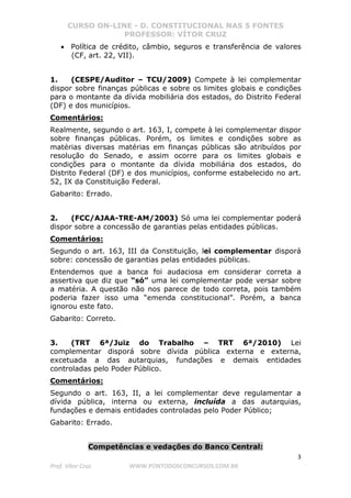 CURSO ON-LINE - D. CONSTITUCIONAL NAS 5 FONTES
PROFESSOR: VÍTOR CRUZ
3
Prof. Vítor Cruz WWW.PONTODOSCONCURSOS.COM.BR
• Política de crédito, câmbio, seguros e transferência de valores
(CF, art. 22, VII).
1. (CESPE/Auditor – TCU/2009) Compete à lei complementar
dispor sobre finanças públicas e sobre os limites globais e condições
para o montante da dívida mobiliária dos estados, do Distrito Federal
(DF) e dos municípios.
Comentários:
Realmente, segundo o art. 163, I, compete à lei complementar dispor
sobre finanças públicas. Porém, os limites e condições sobre as
matérias diversas matérias em finanças públicas são atribuídos por
resolução do Senado, e assim ocorre para os limites globais e
condições para o montante da dívida mobiliária dos estados, do
Distrito Federal (DF) e dos municípios, conforme estabelecido no art.
52, IX da Constituição Federal.
Gabarito: Errado.
2. (FCC/AJAA-TRE-AM/2003) Só uma lei complementar poderá
dispor sobre a concessão de garantias pelas entidades públicas.
Comentários:
Segundo o art. 163, III da Constituição, lei complementar disporá
sobre: concessão de garantias pelas entidades públicas.
Entendemos que a banca foi audaciosa em considerar correta a
assertiva que diz que “só” uma lei complementar pode versar sobre
a matéria. A questão não nos parece de todo correta, pois também
poderia fazer isso uma “emenda constitucional”. Porém, a banca
ignorou este fato.
Gabarito: Correto.
3. (TRT 6ª/Juiz do Trabalho – TRT 6ª/2010) Lei
complementar disporá sobre dívida pública externa e externa,
excetuada a das autarquias, fundações e demais entidades
controladas pelo Poder Público.
Comentários:
Segundo o art. 163, II, a lei complementar deve regulamentar a
dívida pública, interna ou externa, incluída a das autarquias,
fundações e demais entidades controladas pelo Poder Público;
Gabarito: Errado.
Competências e vedações do Banco Central:
 