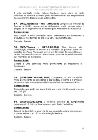 CURSO ON-LINE - D. CONSTITUCIONAL NAS 5 FONTES
PROFESSOR: VÍTOR CRUZ
30
Prof. Vítor Cruz WWW.PONTODOSCONCURSOS.COM.BR
A esta comissão mista, caberá também, como visto na parte
referente ao controle externo, pedir esclarecimento aos responsáveis
que realizarem despesas não autorizadas.
57. (FCC/Assistente - TCE - AM/2008) Compete ao Tribunal de
Contas da União, dentre outras atribuições, emitir parecer sobre o
projeto de lei orçamentária elaborado pelo Presidente da República.
Comentários:
Isso caberá a uma Comissão mista permanente de Senadores e
Deputados, nos termos do art. 166 §1º, I da Constituição.
Gabarito: Errado.
58. (FCC/Técnico - MPE-RS/2008) Nos termos da
Constituição Federal, o exame e a emissão de parecer sobre os
projetos do Plano Plurianual, de Lei de Diretrizes Orçamentárias e
de Lei Orçamentária Anual cabe a uma comissão especial formada
por membros do Congresso.
Comentários:
Caberá a uma comissão mista permanente de Deputados e
Senadores.
Gabarito: Errado.
59. (CESPE/DETRAN-DF/2009) Competem, a uma comissão
mista permanente de senadores e deputados, o exame e a emissão
de parecer sobre os projetos relativos às diretrizes orçamentárias.
Comentários:
Disposição que pode ser encontrada no texto constitucional em seu
art. 166 §1º.
Gabarito: Correto.
60. (CESPE/AGU/2009) O controle externo do cumprimento
orçamentário é feito, ordinariamente, pelo Poder Judiciário.
Comentários:
Caberá ao Legislativo, através da sua comissão mista permanente
a que se refere o art. 72 da Constituição Federal.
Gabarito: Errado.
 