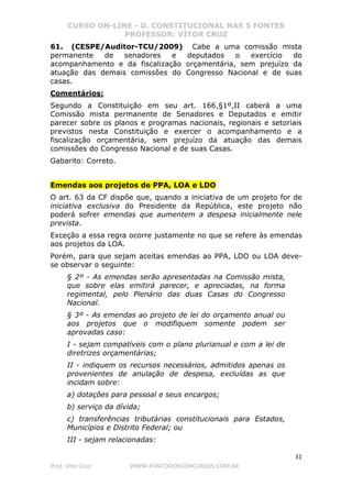CURSO ON-LINE - D. CONSTITUCIONAL NAS 5 FONTES
PROFESSOR: VÍTOR CRUZ
31
Prof. Vítor Cruz WWW.PONTODOSCONCURSOS.COM.BR
61. (CESPE/Auditor-TCU/2009) Cabe a uma comissão mista
permanente de senadores e deputados o exercício do
acompanhamento e da fiscalização orçamentária, sem prejuízo da
atuação das demais comissões do Congresso Nacional e de suas
casas.
Comentários:
Segundo a Constituição em seu art. 166,§1º,II caberá a uma
Comissão mista permanente de Senadores e Deputados e emitir
parecer sobre os planos e programas nacionais, regionais e setoriais
previstos nesta Constituição e exercer o acompanhamento e a
fiscalização orçamentária, sem prejuízo da atuação das demais
comissões do Congresso Nacional e de suas Casas.
Gabarito: Correto.
Emendas aos projetos de PPA, LOA e LDO
O art. 63 da CF dispõe que, quando a iniciativa de um projeto for de
iniciativa exclusiva do Presidente da República, este projeto não
poderá sofrer emendas que aumentem a despesa inicialmente nele
prevista.
Exceção a essa regra ocorre justamente no que se refere às emendas
aos projetos da LOA.
Porém, para que sejam aceitas emendas ao PPA, LDO ou LOA deve-
se observar o seguinte:
§ 2º - As emendas serão apresentadas na Comissão mista,
que sobre elas emitirá parecer, e apreciadas, na forma
regimental, pelo Plenário das duas Casas do Congresso
Nacional.
§ 3º - As emendas ao projeto de lei do orçamento anual ou
aos projetos que o modifiquem somente podem ser
aprovadas caso:
I - sejam compatíveis com o plano plurianual e com a lei de
diretrizes orçamentárias;
II - indiquem os recursos necessários, admitidos apenas os
provenientes de anulação de despesa, excluídas as que
incidam sobre:
a) dotações para pessoal e seus encargos;
b) serviço da dívida;
c) transferências tributárias constitucionais para Estados,
Municípios e Distrito Federal; ou
III - sejam relacionadas:
 