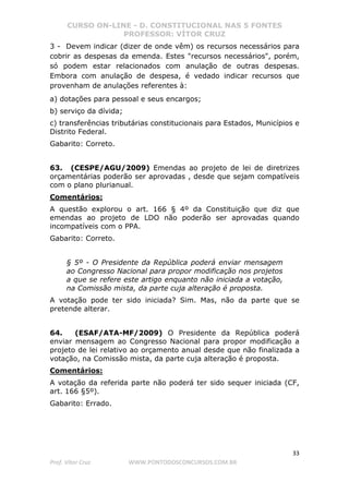 CURSO ON-LINE - D. CONSTITUCIONAL NAS 5 FONTES
PROFESSOR: VÍTOR CRUZ
33
Prof. Vítor Cruz WWW.PONTODOSCONCURSOS.COM.BR
3 - Devem indicar (dizer de onde vêm) os recursos necessários para
cobrir as despesas da emenda. Estes "recursos necessários", porém,
só podem estar relacionados com anulação de outras despesas.
Embora com anulação de despesa, é vedado indicar recursos que
provenham de anulações referentes à:
a) dotações para pessoal e seus encargos;
b) serviço da dívida;
c) transferências tributárias constitucionais para Estados, Municípios e
Distrito Federal.
Gabarito: Correto.
63. (CESPE/AGU/2009) Emendas ao projeto de lei de diretrizes
orçamentárias poderão ser aprovadas , desde que sejam compatíveis
com o plano plurianual.
Comentários:
A questão explorou o art. 166 § 4º da Constituição que diz que
emendas ao projeto de LDO não poderão ser aprovadas quando
incompatíveis com o PPA.
Gabarito: Correto.
§ 5º - O Presidente da República poderá enviar mensagem
ao Congresso Nacional para propor modificação nos projetos
a que se refere este artigo enquanto não iniciada a votação,
na Comissão mista, da parte cuja alteração é proposta.
A votação pode ter sido iniciada? Sim. Mas, não da parte que se
pretende alterar.
64. (ESAF/ATA-MF/2009) O Presidente da República poderá
enviar mensagem ao Congresso Nacional para propor modificação a
projeto de lei relativo ao orçamento anual desde que não finalizada a
votação, na Comissão mista, da parte cuja alteração é proposta.
Comentários:
A votação da referida parte não poderá ter sido sequer iniciada (CF,
art. 166 §5º).
Gabarito: Errado.
 