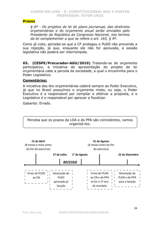 CURSO ON-LINE - D. CONSTITUCIONAL NAS 5 FONTES
PROFESSOR: VÍTOR CRUZ
34
Prof. Vítor Cruz WWW.PONTODOSCONCURSOS.COM.BR
Prazos
§ 6º - Os projetos de lei do plano plurianual, das diretrizes
orçamentárias e do orçamento anual serão enviados pelo
Presidente da República ao Congresso Nacional, nos termos
da lei complementar a que se refere o art. 165, § 9º.
Como já visto, percebe-se que a CF protegeu o PLDO não prevendo a
sua rejeição, já que, enquanto ele não for aprovado, a sessão
legislativa não poderá ser interrompida.
65. (CESPE/Procurador-AGU/2010) Tratando-se de orçamento
participativo, a iniciativa de apresentação do projeto de lei
orçamentária cabe a parcela da sociedade, a qual o encaminha para o
Poder Legislativo.
Comentários:
A iniciativa das leis orçamentárias caberá sempre ao Poder Executivo,
já que no Brasil possuímos o orçamento misto, ou seja, o Poder
Executivo é o responsável por compilar e efetivar a proposta, e o
Legislativo é o responsável por aprovar e fiscalizar.
Gabarito: Errado.
Perceba que os prazos da LOA e do PPA são coincidentes, vamos
organizá-los:
15 de Abril
(8 meses e meio antes
do fim do exercício)
17 de Julho 1o
de Agosto 22 de Dezembro
RECESSO
31 de Agosto
(4 meses antes do fim
do exercício)
Envio do PLDO
ao CN
Devolução do
PLDO
aprovado p/
Sanção
Envio do PLOA
ao CN e do PPA
se for o 1º ano
do mandato
Devolução do
PLOA e do PPA
para a Sanção
 