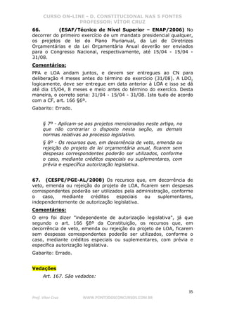 CURSO ON-LINE - D. CONSTITUCIONAL NAS 5 FONTES
PROFESSOR: VÍTOR CRUZ
35
Prof. Vítor Cruz WWW.PONTODOSCONCURSOS.COM.BR
66. (ESAF/Técnico de Nível Superior – ENAP/2006) No
decorrer do primeiro exercício de um mandato presidencial qualquer,
os projetos de lei do Plano Plurianual, da Lei de Diretrizes
Orçamentárias e da Lei Orçamentária Anual deverão ser enviados
para o Congresso Nacional, respectivamente, até 15/04 - 15/04 -
31/08.
Comentários:
PPA e LOA andam juntos, e devem ser entregues ao CN para
deliberação 4 meses antes do término do exercício (31/08). A LDO,
logicamente, deve ser entregue em data anterior à LOA e isso se dá
até dia 15/04, 8 meses e meio antes do término do exercíco. Desta
maneira, o correto seria: 31/04 - 15/04 - 31/08. Isto tudo de acordo
com a CF, art. 166 §6º.
Gabarito: Errado.
§ 7º - Aplicam-se aos projetos mencionados neste artigo, no
que não contrariar o disposto nesta seção, as demais
normas relativas ao processo legislativo.
§ 8º - Os recursos que, em decorrência de veto, emenda ou
rejeição do projeto de lei orçamentária anual, ficarem sem
despesas correspondentes poderão ser utilizados, conforme
o caso, mediante créditos especiais ou suplementares, com
prévia e específica autorização legislativa.
67. (CESPE/PGE-AL/2008) Os recursos que, em decorrência de
veto, emenda ou rejeição do projeto de LOA, ficarem sem despesas
correspondentes poderão ser utilizados pela administração, conforme
o caso, mediante créditos especiais ou suplementares,
independentemente de autorização legislativa.
Comentários:
O erro foi dizer "independente de autorização legislativa", já que
segundo o art. 166 §8º da Constituição, os recursos que, em
decorrência de veto, emenda ou rejeição do projeto de LOA, ficarem
sem despesas correspondentes poderão ser utilizados, conforme o
caso, mediante créditos especiais ou suplementares, com prévia e
específica autorização legislativa.
Gabarito: Errado.
Vedações
Art. 167. São vedados:
 