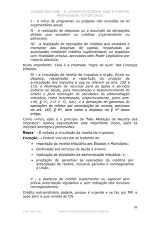 CURSO ON-LINE - D. CONSTITUCIONAL NAS 5 FONTES
PROFESSOR: VÍTOR CRUZ
36
Prof. Vítor Cruz WWW.PONTODOSCONCURSOS.COM.BR
I - o início de programas ou projetos não incluídos na lei
orçamentária anual;
II - a realização de despesas ou a assunção de obrigações
diretas que excedam os créditos orçamentários ou
adicionais;
III - a realização de operações de créditos que excedam o
montante das despesas de capital, ressalvadas as
autorizadas mediante créditos suplementares ou especiais
com finalidade precisa, aprovados pelo Poder Legislativo por
maioria absoluta;
Muito importante: Essa é a chamada "regra de ouro" das Finanças
Públicas.
IV - a vinculação de receita de impostos a órgão, fundo ou
despesa, ressalvadas a repartição do produto da
arrecadação dos impostos a que se referem os arts. 158 e
159, a destinação de recursos para as ações e serviços
públicos de saúde, para manutenção e desenvolvimento do
ensino e para realização de atividades da administração
tributária, como determinado, respectivamente, pelos arts.
198, § 2º, 212 e 37, XXII, e a prestação de garantias às
operações de crédito por antecipação de receita, previstas
no art. 165, § 8º, bem como o disposto no § 4º deste
artigo;
Como vimos, este é o princípio da “Não Afetação da Receita dos
Impostos”. Vamos esquematizar este importante inciso, após as
diversas alterações promovidas:
Regra → É vedada a vinculação da receita de impostos;
Exceção → Poderá vincular em se tratando de:
• repartição da receita tributária aos Estados e Municípios;
• destinação aos serviços de saúde e ensino;
• realização de atividades da administração tributária; e
• prestação de garantias às operações de créditos por
antecipação de receita, inclusive garantia e contragarantia
à União.
V - a abertura de crédito suplementar ou especial sem
prévia autorização legislativa e sem indicação dos recursos
correspondentes;
Crédito extraordinário poderá, porque é urgente e se faz por MP, e
após abrir é que remete ao CN.
 