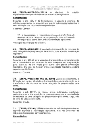 CURSO ON-LINE - D. CONSTITUCIONAL NAS 5 FONTES
PROFESSOR: VÍTOR CRUZ
37
Prof. Vítor Cruz WWW.PONTODOSCONCURSOS.COM.BR
68. (CESPE/AUFCE-TCU/2011) A abertura de crédito
suplementar ou especial depende de autorização legislativa.
Comentários:
Segundo o art. 167, V da Constituição, é vedada a abertura de
crédito suplementar ou especial sem prévia autorização legislativa e
sem indicação dos recursos correspondentes.
Gabarito: Correto.
VI - a transposição, o remanejamento ou a transferência de
recursos de uma categoria de programação para outra ou de
um órgão para outro, sem prévia autorização legislativa;
“Princípio da proibição do estorno”.
69. (CESPE/AGU/2009) É possível a transposição de recursos de
uma categoria de programação para outra, com a prévia autorização
legislativa.
Comentários:
Segundo o art. 167,VI seria vedada a transposição, o remanejamento
ou a transferência de recursos de uma categoria de programação
para outra ou de um órgão para outro, sem prévia autorização
legislativa. Ou seja, se houver prévia autorização legislativa poderá
ocorrer esta hipótese.
Gabarito: Correto.
70. (CESPE/Procurador-TCE-ES/2009) Quanto ao orçamento, a
CF veda, em caráter absoluto, a transposição, o remanejamento ou a
transferência de recursos de uma categoria da programação para
outra.
Comentários:
Segundo o art. 167,VI, se houver prévia autorização legislativa,
poderá ocorrer a transposição, o remanejamento ou a transferência
de recursos de uma categoria da programação para outra. Logo, não
se trata de vedação absoluta.
Gabarito: Errado.
71. (CESPE/PGE-AL/2008) A abertura de crédito suplementar ou
especial dispensa a autorização legislativa, mas não prescinde da
indicação dos recursos correspondentes.
Comentários:
 