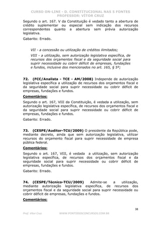 CURSO ON-LINE - D. CONSTITUCIONAL NAS 5 FONTES
PROFESSOR: VÍTOR CRUZ
38
Prof. Vítor Cruz WWW.PONTODOSCONCURSOS.COM.BR
Segundo o art. 167. V da Constituição é vedado tanto a abertura de
crédito suplementar ou especial sem indicação dos recursos
correspondentes quanto a abertura sem prévia autorização
legislativa.
Gabarito: Errado.
VII - a concessão ou utilização de créditos ilimitados;
VIII - a utilização, sem autorização legislativa específica, de
recursos dos orçamentos fiscal e da seguridade social para
suprir necessidade ou cobrir déficit de empresas, fundações
e fundos, inclusive dos mencionados no art. 165, § 5º;
72. (FCC/Analista - TCE - AM/2008) Independe de autorização
legislativa específica a utilização de recursos dos orçamentos fiscal e
da seguridade social para suprir necessidade ou cobrir déficit de
empresas, fundações e fundos.
Comentários:
Segundo o art. 167, VIII da Constituição, é vedada a utilização, sem
autorização legislativa específica, de recursos dos orçamentos fiscal e
da seguridade social para suprir necessidade ou cobrir déficit de
empresas, fundações e fundos.
Gabarito: Errado.
73. (CESPE/Auditor-TCU/2009) O presidente da República pode,
mediante decreto, ainda que sem autorização legislativa, utilizar
recursos do orçamento fiscal para suprir necessidade de empresa
pública federal.
Comentários:
Segundo o art. 167, VIII, é vedada a utilização, sem autorização
legislativa específica, de recursos dos orçamentos fiscal e da
seguridade social para suprir necessidade ou cobrir déficit de
empresas, fundações e fundos.
Gabarito: Errado.
74. (CESPE/Técnico-TCU/2009) Admite-se a utilização,
mediante autorização legislativa específica, de recursos dos
orçamentos fiscal e da seguridade social para suprir necessidade ou
cobrir déficit de empresas, fundações e fundos.
Comentários:
 