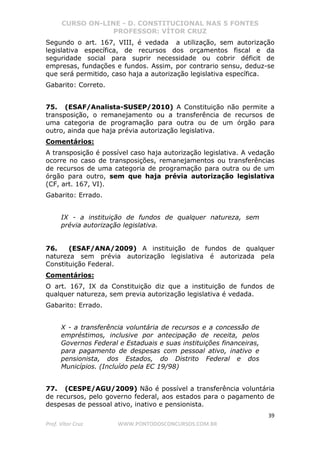 CURSO ON-LINE - D. CONSTITUCIONAL NAS 5 FONTES
PROFESSOR: VÍTOR CRUZ
39
Prof. Vítor Cruz WWW.PONTODOSCONCURSOS.COM.BR
Segundo o art. 167, VIII, é vedada a utilização, sem autorização
legislativa específica, de recursos dos orçamentos fiscal e da
seguridade social para suprir necessidade ou cobrir déficit de
empresas, fundações e fundos. Assim, por contrario sensu, deduz-se
que será permitido, caso haja a autorização legislativa específica.
Gabarito: Correto.
75. (ESAF/Analista-SUSEP/2010) A Constituição não permite a
transposição, o remanejamento ou a transferência de recursos de
uma categoria de programação para outra ou de um órgão para
outro, ainda que haja prévia autorização legislativa.
Comentários:
A transposição é possível caso haja autorização legislativa. A vedação
ocorre no caso de transposições, remanejamentos ou transferências
de recursos de uma categoria de programação para outra ou de um
órgão para outro, sem que haja prévia autorização legislativa
(CF, art. 167, VI).
Gabarito: Errado.
IX - a instituição de fundos de qualquer natureza, sem
prévia autorização legislativa.
76. (ESAF/ANA/2009) A instituição de fundos de qualquer
natureza sem prévia autorização legislativa é autorizada pela
Constituição Federal.
Comentários:
O art. 167, IX da Constituição diz que a instituição de fundos de
qualquer natureza, sem previa autorização legislativa é vedada.
Gabarito: Errado.
X - a transferência voluntária de recursos e a concessão de
empréstimos, inclusive por antecipação de receita, pelos
Governos Federal e Estaduais e suas instituições financeiras,
para pagamento de despesas com pessoal ativo, inativo e
pensionista, dos Estados, do Distrito Federal e dos
Municípios. (Incluído pela EC 19/98)
77. (CESPE/AGU/2009) Não é possível a transferência voluntária
de recursos, pelo governo federal, aos estados para o pagamento de
despesas de pessoal ativo, inativo e pensionista.
 