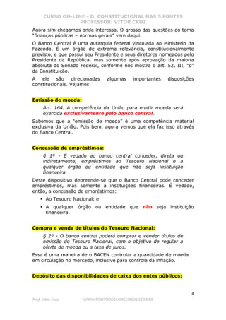 CURSO ON-LINE - D. CONSTITUCIONAL NAS 5 FONTES
PROFESSOR: VÍTOR CRUZ
4
Prof. Vítor Cruz WWW.PONTODOSCONCURSOS.COM.BR
Agora sim chegamos onde interessa. O grosso das questões do tema
“finanças públicas – normas gerais” vem daqui.
O Banco Central é uma autarquia federal vinculada ao Ministério da
Fazenda. É um órgão de extrema relevância, constitucionalmente
previsto, e que possui seu Presidente e seus diretores nomeados pelo
Presidente da República, mas somente após aprovação da maioria
absoluta do Senado Federal, conforme nos mostra o art. 52, III, “d”
da Constituição.
A ele são direcionadas algumas importantes disposições
constitucionais. Vejamos:
Emissão de moeda:
Art. 164. A competência da União para emitir moeda será
exercida exclusivamente pelo banco central.
Sabemos que a “emissão de moeda” é uma competência material
exclusiva da União. Pois bem, agora vemos que ela faz isso através
do Banco Central.
Concessão de empréstimos:
§ 1º - É vedado ao banco central conceder, direta ou
indiretamente, empréstimos ao Tesouro Nacional e a
qualquer órgão ou entidade que não seja instituição
financeira.
Deste dispositivo depreende-se que o Banco Central pode conceder
empréstimos, mas somente a instituições financeiras. É vedado,
então, a concessão de empréstimos:
Ao Tesouro Nacional; e
A qualquer órgão ou entidade que não seja instituição
financeira.
Compra e venda de títulos do Tesouro Nacional:
§ 2º - O banco central poderá comprar e vender títulos de
emissão do Tesouro Nacional, com o objetivo de regular a
oferta de moeda ou a taxa de juros.
Essa é uma maneira de o BACEN controlar a quantidade de moeda
em circulação no mercado, inclusive para controle da inflação.
Depósito das disponibilidades de caixa dos entes públicos:
 