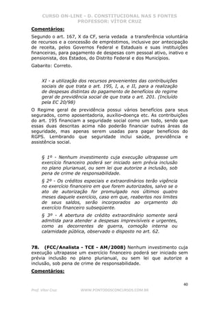 CURSO ON-LINE - D. CONSTITUCIONAL NAS 5 FONTES
PROFESSOR: VÍTOR CRUZ
40
Prof. Vítor Cruz WWW.PONTODOSCONCURSOS.COM.BR
Comentários:
Segundo o art. 167, X da CF, seria vedada a transferência voluntária
de recursos e a concessão de empréstimos, inclusive por antecipação
de receita, pelos Governos Federal e Estaduais e suas instituições
financeiras, para pagamento de despesas com pessoal ativo, inativo e
pensionista, dos Estados, do Distrito Federal e dos Municípios.
Gabarito: Correto.
XI - a utilização dos recursos provenientes das contribuições
sociais de que trata o art. 195, I, a, e II, para a realização
de despesas distintas do pagamento de benefícios do regime
geral de previdência social de que trata o art. 201. (Incluído
pela EC 20/98)
O Regime geral de previdência possui vários benefícios para seus
segurados, como aposentadoria, auxílio-doença etc. As contribuições
do art. 195 financiam a seguridade social como um todo, sendo que
essas duas descritas acima não poderão financiar outras áreas da
seguridade, mas apenas serem usadas para pagar benefícios do
RGPS. Lembrando que seguridade inclui saúde, previdência e
assistência social.
§ 1º - Nenhum investimento cuja execução ultrapasse um
exercício financeiro poderá ser iniciado sem prévia inclusão
no plano plurianual, ou sem lei que autorize a inclusão, sob
pena de crime de responsabilidade.
§ 2º - Os créditos especiais e extraordinários terão vigência
no exercício financeiro em que forem autorizados, salvo se o
ato de autorização for promulgado nos últimos quatro
meses daquele exercício, caso em que, reabertos nos limites
de seus saldos, serão incorporados ao orçamento do
exercício financeiro subseqüente.
§ 3º - A abertura de crédito extraordinário somente será
admitida para atender a despesas imprevisíveis e urgentes,
como as decorrentes de guerra, comoção interna ou
calamidade pública, observado o disposto no art. 62.
78. (FCC/Analista - TCE - AM/2008) Nenhum investimento cuja
execução ultrapasse um exercício financeiro poderá ser iniciado sem
prévia inclusão no plano plurianual, ou sem lei que autorize a
inclusão, sob pena de crime de responsabilidade.
Comentários:
 