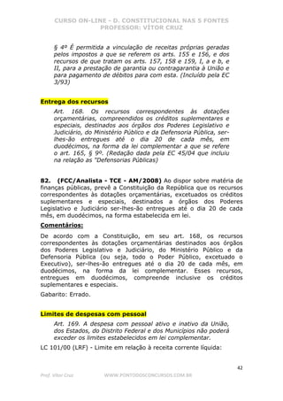 CURSO ON-LINE - D. CONSTITUCIONAL NAS 5 FONTES
PROFESSOR: VÍTOR CRUZ
42
Prof. Vítor Cruz WWW.PONTODOSCONCURSOS.COM.BR
§ 4º É permitida a vinculação de receitas próprias geradas
pelos impostos a que se referem os arts. 155 e 156, e dos
recursos de que tratam os arts. 157, 158 e 159, I, a e b, e
II, para a prestação de garantia ou contragarantia à União e
para pagamento de débitos para com esta. (Incluído pela EC
3/93)
Entrega dos recursos
Art. 168. Os recursos correspondentes às dotações
orçamentárias, compreendidos os créditos suplementares e
especiais, destinados aos órgãos dos Poderes Legislativo e
Judiciário, do Ministério Público e da Defensoria Pública, ser-
lhes-ão entregues até o dia 20 de cada mês, em
duodécimos, na forma da lei complementar a que se refere
o art. 165, § 9º. (Redação dada pela EC 45/04 que incluiu
na relação as "Defensorias Públicas)
82. (FCC/Analista - TCE - AM/2008) Ao dispor sobre matéria de
finanças públicas, prevê a Constituição da República que os recursos
correspondentes às dotações orçamentárias, excetuados os créditos
suplementares e especiais, destinados a órgãos dos Poderes
Legislativo e Judiciário ser-lhes-ão entregues até o dia 20 de cada
mês, em duodécimos, na forma estabelecida em lei.
Comentários:
De acordo com a Constituição, em seu art. 168, os recursos
correspondentes às dotações orçamentárias destinados aos órgãos
dos Poderes Legislativo e Judiciário, do Ministério Público e da
Defensoria Pública (ou seja, todo o Poder Público, excetuado o
Executivo), ser-lhes-ão entregues até o dia 20 de cada mês, em
duodécimos, na forma da lei complementar. Esses recursos,
entregues em duodécimos, compreende inclusive os créditos
suplementares e especiais.
Gabarito: Errado.
Limites de despesas com pessoal
Art. 169. A despesa com pessoal ativo e inativo da União,
dos Estados, do Distrito Federal e dos Municípios não poderá
exceder os limites estabelecidos em lei complementar.
LC 101/00 (LRF) - Limite em relação à receita corrente líquida:
 
