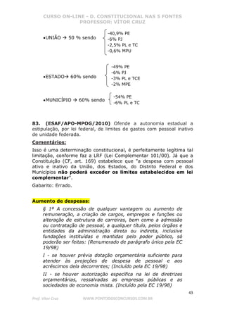 CURSO ON-LINE - D. CONSTITUCIONAL NAS 5 FONTES
PROFESSOR: VÍTOR CRUZ
43
Prof. Vítor Cruz WWW.PONTODOSCONCURSOS.COM.BR
•UNIÃO 50 % sendo
•ESTADO 60% sendo
•MUNICÍPIO 60% sendo
83. (ESAF/APO-MPOG/2010) Ofende a autonomia estadual a
estipulação, por lei federal, de limites de gastos com pessoal inativo
de unidade federada.
Comentários:
Isso é uma determinação constitucional, é perfeitamente legítima tal
limitação, conforme faz a LRF (Lei Complementar 101/00). Já que a
Constituição (CF, art. 169) estabelece que "a despesa com pessoal
ativo e inativo da União, dos Estados, do Distrito Federal e dos
Municípios não poderá exceder os limites estabelecidos em lei
complementar".
Gabarito: Errado.
Aumento de despesas:
§ 1º A concessão de qualquer vantagem ou aumento de
remuneração, a criação de cargos, empregos e funções ou
alteração de estrutura de carreiras, bem como a admissão
ou contratação de pessoal, a qualquer título, pelos órgãos e
entidades da administração direta ou indireta, inclusive
fundações instituídas e mantidas pelo poder público, só
poderão ser feitas: (Renumerado de parágrafo único pela EC
19/98)
I - se houver prévia dotação orçamentária suficiente para
atender às projeções de despesa de pessoal e aos
acréscimos dela decorrentes; (Incluído pela EC 19/98)
II - se houver autorização específica na lei de diretrizes
orçamentárias, ressalvadas as empresas públicas e as
sociedades de economia mista. (Incluído pela EC 19/98)
-54% PE
-6% PL e TC
-49% PE
-6% PJ
-3% PL e TCE
-2% MPE
-40,9% PE
-6% PJ
-2,5% PL e TC
-0,6% MPU
 