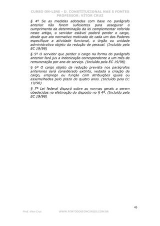 CURSO ON-LINE - D. CONSTITUCIONAL NAS 5 FONTES
PROFESSOR: VÍTOR CRUZ
45
Prof. Vítor Cruz WWW.PONTODOSCONCURSOS.COM.BR
§ 4º Se as medidas adotadas com base no parágrafo
anterior não forem suficientes para assegurar o
cumprimento da determinação da lei complementar referida
neste artigo, o servidor estável poderá perder o cargo,
desde que ato normativo motivado de cada um dos Poderes
especifique a atividade funcional, o órgão ou unidade
administrativa objeto da redução de pessoal. (Incluído pela
EC 19/98)
§ 5º O servidor que perder o cargo na forma do parágrafo
anterior fará jus a indenização correspondente a um mês de
remuneração por ano de serviço. (Incluído pela EC 19/98)
§ 6º O cargo objeto da redução prevista nos parágrafos
anteriores será considerado extinto, vedada a criação de
cargo, emprego ou função com atribuições iguais ou
assemelhadas pelo prazo de quatro anos. (Incluído pela EC
19/98)
§ 7º Lei federal disporá sobre as normas gerais a serem
obedecidas na efetivação do disposto no § 4º. (Incluído pela
EC 19/98)
 