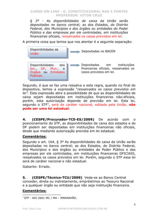 CURSO ON-LINE - D. CONSTITUCIONAL NAS 5 FONTES
PROFESSOR: VÍTOR CRUZ
5
Prof. Vítor Cruz WWW.PONTODOSCONCURSOS.COM.BR
§ 3º - As disponibilidades de caixa da União serão
depositadas no banco central; as dos Estados, do Distrito
Federal, dos Municípios e dos órgãos ou entidades do Poder
Público e das empresas por ele controladas, em instituições
financeiras oficiais, ressalvados os casos previstos em lei.
A primeira coisa que temos que nos atentar é a seguinte separação:
Segundo, é que se faz uma ressalva a esta regra, quando no final do
dispositivo, temos a expressão “ressalvados os casos previstos em
lei”. Esta expressão abre a possibilidade de que as disponibilidades de
caixa sejam depositadas em instituições financeiras não-oficiais,
porém, esta autorização depende de previsão em lei. Esta lei,
segundo o STF1
, será de caráter nacional, editada pela União, não
pode ser uma lei estadual.
4. (CESPE/Procurador-TCE-ES/2009) De acordo com o
posicionamento do STF, as disponibilidades de caixa dos estados e do
DF podem ser depositadas em instituições financeiras não oficiais,
desde que mediante autorização prevista em lei estadual.
Comentários:
Segundo o art. 164, § 3º As disponibilidades de caixa da União serão
depositadas no banco central; as dos Estados, do Distrito Federal,
dos Municípios e dos órgãos ou entidades do Poder Público e das
empresas por ele controladas, em instituições financeiras OFICIAIS,
ressalvados os casos previstos em lei. Porém, segundo o STF essa lei
será de caráter nacional e não estadual.
Gabarito: Errado.
5. (CESPE/Técnico-TCU/2009) Veda-se ao Banco Central
conceder, direta ou indiretamente, empréstimos ao Tesouro Nacional
e a qualquer órgão ou entidade que não seja instituição financeira.
Comentários:
1
STF - ADI 2661 MC / MA – MARANHÃO.
Disponibilidades da
União
Disponibilidades dos
Est., DF, Mun., e
Órgãos ou Entidades
Públicas.
Depositadas no BACEN
Depositadas em instituições
financeiras oficiais, ressalvados os
casos previstos em lei.
 