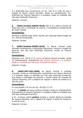 CURSO ON-LINE - D. CONSTITUCIONAL NAS 5 FONTES
PROFESSOR: VÍTOR CRUZ
6
Prof. Vítor Cruz WWW.PONTODOSCONCURSOS.COM.BR
É a disposição que encontramos no art. 164 § 1º onde diz que é
vedado ao banco central conceder, direta ou indiretamente, em-
préstimos ao Tesouro Nacional e a qualquer órgão ou entidade que
não seja instituição financeira.
Gabarito: Correto.
6. (ESAF/Analista-SUSEP/2010) Não é só o Banco Central do
Brasil que tem a atribuição de exercer a competência constitucional
de emitir moeda.
Comentários:
Somente o BACEN pode emitir moeda, por expressa determinação do
art. 164 da Constituição.
Gabarito: Errado.
7. (ESAF/Analista-SUSEP/2010) O Banco Central pode
conceder empréstimos a instituições financeiras, inclusive a órgãos do
governo, que não seja instituição financeira, exceto ao Tesouro
Nacional.
Comentários:
Segundo o art. 164 § 1º, é vedado ao Banco Central conceder, direta
ou indiretamente, empréstimos ao Tesouro Nacional e a qualquer
órgão ou entidade que não seja instituição financeira.
Gabarito: Errado.
8. (ESAF/AFC-CGU/2008) Ao Banco Central é proibido
conceder, direta ou indiretamente, empréstimos ao Tesouro Nacional
e a qualquer órgão ou entidade que não seja instituição financeira,
mas possui a faculdade de comprar e vender títulos de emissão do
Tesouro Nacional, com o objetivo de regular a oferta de moeda ou a
taxa de juros.
Comentários:
É o que dispõe a CF em seu art. 164 §§ 1º e 2º:
§ 1º - É vedado ao banco central conceder, direta ou indiretamente,
empréstimos ao Tesouro Nacional e a qualquer órgão ou entidade que
não seja instituição financeira.
§ 2º - O banco central poderá comprar e vender títulos de emissão
do Tesouro Nacional, com o objetivo de regular a oferta de moeda ou
a taxa de juros.
Gabarito: Correto.
 