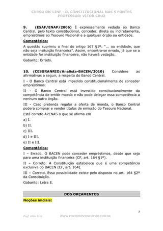 CURSO ON-LINE - D. CONSTITUCIONAL NAS 5 FONTES
PROFESSOR: VÍTOR CRUZ
7
Prof. Vítor Cruz WWW.PONTODOSCONCURSOS.COM.BR
9. (ESAF/ENAP/2006) É expressamente vedado ao Banco
Central, pelo texto constitucional, conceder, direta ou indiretamente,
empréstimos ao Tesouro Nacional e a qualquer órgão ou entidade.
Comentários:
A questão suprimiu o final do artigo 167 §1º: “... ou entidade, que
não seja insituição financeira”. Assim, encontra-se errado, já que se a
entidade for instituição financeira, não haverá vedação.
Gabarito: Errado.
10. (CESGRANRIO/Analista-BACEN/2010) Considere as
afirmativas a seguir, a respeito do Banco Central.
I - O Banco Central está impedido constitucionalmente de conceder
empréstimos.
II - O Banco Central está investido constitucionalmente da
competência de emitir moeda e não pode delegar essa competência a
nenhum outro órgão.
III - Caso pretenda regular a oferta de moeda, o Banco Central
poderá comprar e vender títulos de emissão do Tesouro Nacional.
Está correto APENAS o que se afirma em
a) I.
b) II.
c) III.
d) I e III.
e) II e III.
Comentários:
I – Errado. O BACEN pode conceder empréstimos, desde que seja
para uma instituição financeira (CF, art. 164 §1º).
II – Correto. A Constituição estabelece que é uma competência
exclusiva do BACEN (CF, art. 164).
III – Correto. Essa possibilidade existe pelo disposto no art. 164 §2º
da Constituição.
Gabarito: Letra E.
DOS ORÇAMENTOS
Noções iniciais:
 