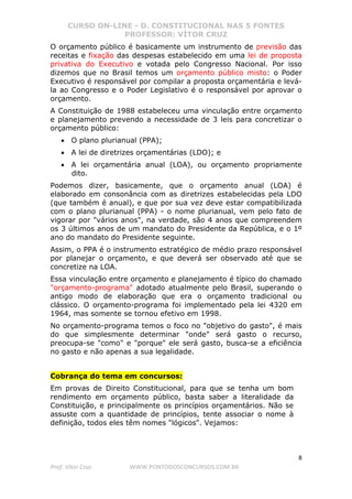 CURSO ON-LINE - D. CONSTITUCIONAL NAS 5 FONTES
PROFESSOR: VÍTOR CRUZ
8
Prof. Vítor Cruz WWW.PONTODOSCONCURSOS.COM.BR
O orçamento público é basicamente um instrumento de previsão das
receitas e fixação das despesas estabelecido em uma lei de proposta
privativa do Executivo e votada pelo Congresso Nacional. Por isso
dizemos que no Brasil temos um orçamento público misto: o Poder
Executivo é responsável por compilar a proposta orçamentária e levá-
la ao Congresso e o Poder Legislativo é o responsável por aprovar o
orçamento.
A Constituição de 1988 estabeleceu uma vinculação entre orçamento
e planejamento prevendo a necessidade de 3 leis para concretizar o
orçamento público:
• O plano plurianual (PPA);
• A lei de diretrizes orçamentárias (LDO); e
• A lei orçamentária anual (LOA), ou orçamento propriamente
dito.
Podemos dizer, basicamente, que o orçamento anual (LOA) é
elaborado em consonância com as diretrizes estabelecidas pela LDO
(que também é anual), e que por sua vez deve estar compatibilizada
com o plano plurianual (PPA) - o nome plurianual, vem pelo fato de
vigorar por "vários anos", na verdade, são 4 anos que compreendem
os 3 últimos anos de um mandato do Presidente da República, e o 1º
ano do mandato do Presidente seguinte.
Assim, o PPA é o instrumento estratégico de médio prazo responsável
por planejar o orçamento, e que deverá ser observado até que se
concretize na LOA.
Essa vinculação entre orçamento e planejamento é típico do chamado
"orçamento-programa" adotado atualmente pelo Brasil, superando o
antigo modo de elaboração que era o orçamento tradicional ou
clássico. O orçamento-programa foi implementado pela lei 4320 em
1964, mas somente se tornou efetivo em 1998.
No orçamento-programa temos o foco no "objetivo do gasto", é mais
do que simplesmente determinar "onde" será gasto o recurso,
preocupa-se "como" e "porque" ele será gasto, busca-se a eficiência
no gasto e não apenas a sua legalidade.
Cobrança do tema em concursos:
Em provas de Direito Constitucional, para que se tenha um bom
rendimento em orçamento público, basta saber a literalidade da
Constituição, e principalmente os princípios orçamentários. Não se
assuste com a quantidade de princípios, tente associar o nome à
definição, todos eles têm nomes "lógicos". Vejamos:
 
