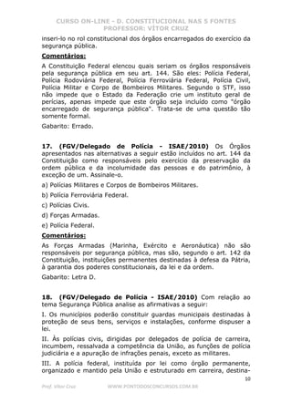 CURSO ON-LINE - D. CONSTITUCIONAL NAS 5 FONTES
PROFESSOR: VÍTOR CRUZ
10
Prof. Vítor Cruz WWW.PONTODOSCONCURSOS.COM.BR
inseri-lo no rol constitucional dos órgãos encarregados do exercício da
segurança pública.
Comentários:
A Constituição Federal elencou quais seriam os órgãos responsáveis
pela segurança pública em seu art. 144. São eles: Polícia Federal,
Polícia Rodoviária Federal, Polícia Ferroviária Federal, Polícia Civil,
Polícia Militar e Corpo de Bombeiros Militares. Segundo o STF, isso
não impede que o Estado da Federação crie um instituto geral de
perícias, apenas impede que este órgão seja incluído como "órgão
encarregado de segurança pública". Trata-se de uma questão tão
somente formal.
Gabarito: Errado.
17. (FGV/Delegado de Polícia - ISAE/2010) Os Órgãos
apresentados nas alternativas a seguir estão incluídos no art. 144 da
Constituição como responsáveis pelo exercício da preservação da
ordem pública e da incolumidade das pessoas e do patrimônio, à
exceção de um. Assinale-o.
a) Polícias Militares e Corpos de Bombeiros Militares.
b) Polícia Ferroviária Federal.
c) Polícias Civis.
d) Forças Armadas.
e) Polícia Federal.
Comentários:
As Forças Armadas (Marinha, Exército e Aeronáutica) não são
responsáveis por segurança pública, mas são, segundo o art. 142 da
Constituição, instituições permanentes destinadas à defesa da Pátria,
à garantia dos poderes constitucionais, da lei e da ordem.
Gabarito: Letra D.
18. (FGV/Delegado de Polícia - ISAE/2010) Com relação ao
tema Segurança Pública analise as afirmativas a seguir:
I. Os municípios poderão constituir guardas municipais destinadas à
proteção de seus bens, serviços e instalações, conforme dispuser a
lei.
II. Às polícias civis, dirigidas por delegados de polícia de carreira,
incumbem, ressalvada a competência da União, as funções de polícia
judiciária e a apuração de infrações penais, exceto as militares.
III. A polícia federal, instituída por lei como órgão permanente,
organizado e mantido pela União e estruturado em carreira, destina-
 