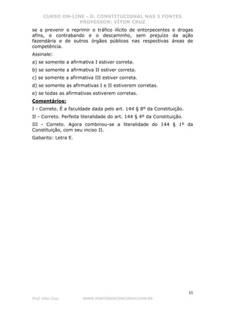 CURSO ON-LINE - D. CONSTITUCIONAL NAS 5 FONTES
PROFESSOR: VÍTOR CRUZ
11
Prof. Vítor Cruz WWW.PONTODOSCONCURSOS.COM.BR
se a prevenir e reprimir o tráfico ilícito de entorpecentes e drogas
afins, o contrabando e o descaminho, sem prejuízo da ação
fazendária e de outros órgãos públicos nas respectivas áreas de
competência.
Assinale:
a) se somente a afirmativa I estiver correta.
b) se somente a afirmativa II estiver correta.
c) se somente a afirmativa III estiver correta.
d) se somente as afirmativas I e II estiverem corretas.
e) se todas as afirmativas estiverem corretas.
Comentários:
I - Correto. É a faculdade dada pelo art. 144 § 8º da Constituição.
II - Correto. Perfeita literalidade do art. 144 § 4º da Constituição.
III - Correto. Agora combinou-se a literalidade do 144 § 1º da
Constituição, com seu inciso II.
Gabarito: Letra E.
 