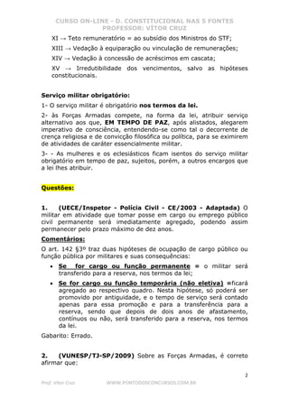CURSO ON-LINE - D. CONSTITUCIONAL NAS 5 FONTES
PROFESSOR: VÍTOR CRUZ
2
Prof. Vítor Cruz WWW.PONTODOSCONCURSOS.COM.BR
XI → Teto remuneratório = ao subsídio dos Ministros do STF;
XIII → Vedação à equiparação ou vinculação de remunerações;
XIV → Vedação à concessão de acréscimos em cascata;
XV → Irredutibilidade dos vencimentos, salvo as hipóteses
constitucionais.
Serviço militar obrigatório:
1- O serviço militar é obrigatório nos termos da lei.
2- às Forças Armadas compete, na forma da lei, atribuir serviço
alternativo aos que, EM TEMPO DE PAZ, após alistados, alegarem
imperativo de consciência, entendendo-se como tal o decorrente de
crença religiosa e de convicção filosófica ou política, para se eximirem
de atividades de caráter essencialmente militar.
3- - As mulheres e os eclesiásticos ficam isentos do serviço militar
obrigatório em tempo de paz, sujeitos, porém, a outros encargos que
a lei lhes atribuir.
Questões:
1. (UECE/Inspetor - Polícia Civil - CE/2003 - Adaptada) O
militar em atividade que tomar posse em cargo ou emprego público
civil permanente será imediatamente agregado, podendo assim
permanecer pelo prazo máximo de dez anos.
Comentários:
O art. 142 §3º traz duas hipóteses de ocupação de cargo público ou
função pública por militares e suas consequências:
• Se for cargo ou função permanente = o militar será
transferido para a reserva, nos termos da lei;
• Se for cargo ou função temporária (não eletiva) =ficará
agregado ao respectivo quadro. Nesta hipótese, só poderá ser
promovido por antiguidade, e o tempo de serviço será contado
apenas para essa promoção e para a transferência para a
reserva, sendo que depois de dois anos de afastamento,
contínuos ou não, será transferido para a reserva, nos termos
da lei.
Gabarito: Errado.
2. (VUNESP/TJ-SP/2009) Sobre as Forças Armadas, é correto
afirmar que:
 