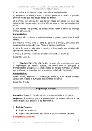 CURSO ON-LINE - D. CONSTITUCIONAL NAS 5 FONTES
PROFESSOR: VÍTOR CRUZ
3
Prof. Vítor Cruz WWW.PONTODOSCONCURSOS.COM.BR
a) ao militar é proibida a greve, mas não a sindicalização.
b) enquanto no serviço ativo, o militar pode estar filiado a partido
político desde que não ocupe cargo de direção.
c) o militar em atividade, que tomar posse em cargo ou emprego
público civil permanente, será transferido para a reserva, nos termos
da lei.
d) em tempo de guerra, os eclesiásticos ficam isentos do serviço
militar obrigatório.
Comentários:
Ao militar são proibidas a sindicalização e a greve, logo a letra A está
errada.
Da mesma forma, erra a letra B, já que o militar, enquanto em
serviço ativo, não pode estar filiado a partidos políticos.
A letra D está errada pois o serviço militar pode ser relativizado
apenas em tempo de paz.
A letra C é correta. Traz uma disposição do art. 142 §3º, II.
Gabarito: Letra C.
3. (ESAF/SEFAZ-CE/2007) Não há restrição constitucional para
a impetração de habeas corpus, de modo que as punições e
transgressões disciplinares relacionadas às Forças Armadas poderão
ser analisadas e julgadas, em seu mérito, pelo Poder Judiciário.
Comentários:
Como vimos, segundo a Constituição Federal, não caberá habeas
corpus em relação a punições disciplinares militares.
Gabarito: Errado.
Segurança Pública:
Conceito: Dever do Estado, direito e responsabilidade de todos
Objetivo: É exercida para a preservação da ordem pública e da
incolumidade das pessoas e do patrimônio.
1- Polícia Federal:
• órgão permanente;
• organizado e mantido pela União e estruturado em carreira.
Competências da PF:
 