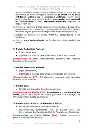 CURSO ON-LINE - D. CONSTITUCIONAL NAS 5 FONTES
PROFESSOR: VÍTOR CRUZ
4
Prof. Vítor Cruz WWW.PONTODOSCONCURSOS.COM.BR
1. Apurar infrações penais contra a ordem política e social ou em
detrimento de bens, serviços e interesses da União ou de suas
entidades autárquicas e empresas públicas, assim como
outras infrações cuja prática tenha repercussão interestadual
ou internacional e exija repressão uniforme, segundo se
dispuser em lei;
2. Prevenir e reprimir o tráfico ilícito de entorpecentes e drogas afins,
o contrabando e o descaminho, sem prejuízo da ação fazendária e
de outros órgãos públicos nas respectivas áreas de competência;
3. Exercer as funções de polícia marítima, aeroportuária e de
fronteiras;
4. Exercer, com exclusividade, as funções de polícia judiciária da
União.
2- Polícia Rodoviária Federal:
• órgão permanente;
• organizado e mantido pela União e estruturado em carreira.
Competência da PRF: Patrulhamento ostensivo das rodovias
federais, na forma da lei.
3- Polícia Ferroviária Federal:
• órgão permanente;
• organizado e mantido pela União e estruturado em carreira.
Competência da PFF: Patrulhamento ostensivo das ferrovias
federais, na forma da lei.
4- Polícia Civil:
• Dirigida por delegados de polícia de carreira.
Competência da Polícia Civil: Ressalvada a competência da
União, possui as funções de polícia judiciária e a apuração de
infrações penais, exceto as militares.
5- Polícia Militar e Corpo de Bombeiros Militar
• São forças auxiliares e reserva do Exército
• Subordinam-se, juntamente com as polícias civis, aos
Governadores dos Estados, do Distrito Federal e dos Territórios.
Competências da Polícia Militar (PM): Polícia ostensiva e
preservação da ordem pública;
 