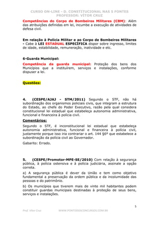 CURSO ON-LINE - D. CONSTITUCIONAL NAS 5 FONTES
PROFESSOR: VÍTOR CRUZ
5
Prof. Vítor Cruz WWW.PONTODOSCONCURSOS.COM.BR
Competências do Corpo de Bombeiros Militares (CBM): Além
das atribuições definidas em lei, incumbe a execução de atividades de
defesa civil.
Em relação à Polícia Militar e ao Corpo de Bombeiros Militares
- Cabe à LEI ESTADUAL ESPECÍFICA dispor sobre ingresso, limites
de idade, estabilidade, remuneração, inatividade e etc.
6-Guarda Municipal:
Competência da guarda municipal: Proteção dos bens dos
Municípios que a instituírem, serviços e instalações, conforme
dispuser a lei.
Questões:
4. (CESPE/AJAJ - STM/2011) Segundo o STF, não há
subordinação dos organismos policiais civis, que integram a estrutura
do Estado, ao chefe do Poder Executivo, razão pela qual considera
constitucional lei estadual que estabeleça autonomia administrativa,
funcional e financeira à polícia civil.
Comentários:
Segundo o STF, é inconstitucional lei estadual que estabeleça
autonomia administrativa, funcional e financeira à polícia civil,
justamente porque isso iria contrariar o art. 144 §6º que estabelece a
subordinação da polícia civil ao Governador.
Gabarito: Errado.
5. (CESPE/Promotor-MPE-SE/2010) Com relação à segurança
pública, à polícia ostensiva e à polícia judiciária, assinale a opção
correta.
a) A segurança pública é dever da União e tem como objetivo
fundamental a preservação da ordem pública e da incolumidade das
pessoas e do patrimônio.
b) Os municípios que tiverem mais de vinte mil habitantes podem
constituir guardas municipais destinadas à proteção de seus bens,
serviços e instalações.
 