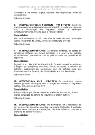 CURSO ON-LINE - D. CONSTITUCIONAL NAS 5 FONTES
PROFESSOR: VÍTOR CRUZ
7
Prof. Vítor Cruz WWW.PONTODOSCONCURSOS.COM.BR
fazendária e de outros órgãos públicos nas respectivas áreas de
competência;
Gabarito: Errado.
8. (CESPE/Juiz Federal Substituto – TRF 5ª/2009) Caso seja
praticado crime de estelionato contra instituição privada que integra o
SUS, a instauração do inquérito policial é atribuição
constitucionalmente prevista para a Polícia Federal.
Comentários:
Não será atribuição da PF, pois não se trata de uma instituição
pública integrante da União, e sim uma instituição privada.
Gabarito: Errado.
9. (CESPE/SEJUS-ES/2009) As polícias militares, os corpos de
bombeiros militares, as forças auxiliares e a reserva do Exército
subordinam-se, juntamente com as polícias civis, ao presidente da
República.
Comentários:
Segundo o art. 144 § 6º da Constituição Federal: as polícias militares
e corpos de bombeiros militares, forças auxiliares e reserva do
Exército, subordinam-se, juntamente com as polícias civis, aos
Governadores dos Estados, do Distrito Federal e dos Territórios.
Gabarito: Errado.
10. (CESPE/Polícia Civil - ES/2009) Os municípios podem
instituir guardas municipais com a função de reforçar a segurança
pública, em auxílio à polícia civil.
Comentários:
A Guarda Municipal não se presta ao auxílio da Polícia Civil, e nem
exerce atribuição de polícia de segurança e ordem pública.
Gabarito: Errado.
11. (CESPE/SEJUS-ES/2009) Os municípios têm a faculdade de,
por meio de lei, constituir guardas municipais destinadas à proteção
de seus bens, serviços e instalações, não lhes cabendo, contudo, o
exercício da polícia ostensiva.
Comentários:
 