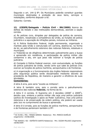 CURSO ON-LINE - D. CONSTITUCIONAL NAS 5 FONTES
PROFESSOR: VÍTOR CRUZ
8
Prof. Vítor Cruz WWW.PONTODOSCONCURSOS.COM.BR
Segundo o art. 144 § 8º: Os Municípios poderão constituir guardas
municipais destinadas à proteção de seus bens, serviços e
instalações, conforme dispuser a lei.
Gabarito: Correto.
12. (CESPE/Delegado - Polícia Civil - RN/2009) Acerca da
defesa do Estado e das instituições democráticas, assinale a opção
correta.
a) Às polícias civis, dirigidas por delegados de polícia de carreira,
incumbem, ressalvada a competência da União, as funções de polícia
judiciária e a apuração de infrações penais, inclusive as militares.
b) A Polícia Rodoviária Federal, órgão permanente, organizado e
mantido pela União e estruturado em carreira, destina-se, na forma
da lei, ao patrulhamento ostensivo das rodovias federais, estaduais e
municipais.
c) Tratando-se de diligência determinada judicialmente para a busca
e apreensão em residência, a participação da polícia militar não
contamina o ato, em que pese não exercer a função de polícia
judiciária.
d) Compete à Polícia Federal exercer, com exclusividade, as funções
de polícia judiciária da União, sendo certo que cabe às polícias civis
exercer as funções de polícia marítima, aeroportuária e de fronteiras.
e) A organização e o funcionamento dos órgãos federais responsáveis
pela segurança pública serão disciplinados mediante decreto do
presidente da República, de maneira a garantir a eficiência de suas
atividades.
Comentários:
A letra A erra, pois seria "exceto as militares".
A letra B também erra, pois o correto seria o patrulhamento
ostensivo das rodovias federais, na forma da lei.
A letra C é correta. O Supremo em 2 decisões (20081
e 20092
),
decidiu que, embora a polícia militar não seja uma polícia judiciária
(polícia de investigação e apoio ao Poder Judiciário), mas uma polícia
ostensiva e de preservação da ordem pública, ela poderá ser usada
pelo Juiz no cumprimento de busca e apreensão.
A letra D é errada, pois as funções de polícia marítima, aeroportuária
e de fronteiras pertencem também à PF!
1
HC 91481 / MG - MINAS GERAIS Relator(a): Min. MARCO AURÉLIO
Julgamento: 19/08/2008.
2
RE 404593 / ES - ESPÍRITO SANTO Relator(a): Min. CEZAR PELUSO Julgamento:
18/08/2009
 
