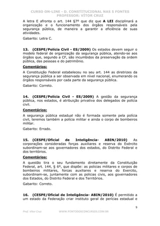 CURSO ON-LINE - D. CONSTITUCIONAL NAS 5 FONTES
PROFESSOR: VÍTOR CRUZ
9
Prof. Vítor Cruz WWW.PONTODOSCONCURSOS.COM.BR
A letra E afronta o art. 144 §7º que diz que A LEI disciplinará a
organização e o funcionamento dos órgãos responsáveis pela
segurança pública, de maneira a garantir a eficiência de suas
atividades.
Gabarito: Letra C.
13. (CESPE/Polícia Civil - ES/2009) Os estados devem seguir o
modelo federal de organização da segurança pública, atendo-se aos
órgãos que, segundo a CF, são incumbidos da preservação da ordem
pública, das pessoas e do patrimônio.
Comentários:
A Constituição Federal estabeleceu no seu art. 144 as diretrizes da
segurança pública a ser observada em nível nacional, enumerando os
órgãos responsáveis por cada parte da segurança pública.
Gabarito: Correto.
14. (CESPE/Polícia Civil - ES/2009) A gestão da segurança
pública, nos estados, é atribuição privativa dos delegados de polícia
civil.
Comentários:
A segurança pública estadual não é formada somente pela polícia
civil, teremos também a polícia militar e ainda o corpo de bombeiros
militar.
Gabarito: Errado.
15. (CESPE/Oficial de Inteligência- ABIN/2010) As
corporações consideradas forças auxiliares e reserva do Exército
subordinam-se aos governadores dos estados, do Distrito Federal e
dos territórios.
Comentários:
A questão tira o seu fundamento diretamente da Constituição
Federal, art. 144, § 6º, que dispõe: as policias militares e corpos de
bombeiros militares, forcas auxiliares e reserva do Exercito,
subordinam-se, juntamente com as policias civis, aos governadores
dos Estados, do Distrito Federal e dos Territórios.
Gabarito: Correto.
16. (CESPE/Oficial de Inteligência- ABIN/2010) É permitido a
um estado da Federação criar instituto geral de perícias estadual e
 