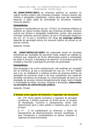 CURSO ON-LINE - D. CONSTITUCIONAL NAS 5 FONTES
PROFESSOR: VÍTOR CRUZ
10
Prof. Vítor Cruz WWW.PONTODOSCONCURSOS.COM.BR
24. (ESAF/PGFN/2007) As empresas públicas se sujeitam ao
regime jurídico próprio das empresas privadas, inclusive quanto aos
direitos e obrigações trabalhistas, motivo pelo qual não necessitam
observar a regra rígida de contratação de servidores mediante
concurso público.
Comentários:
Segundo a Constituição em seu art. 173 §1º, as empresas públicas se
sujeitam ao regime jurídico próprio das empresas privadas, inclusive
quanto aos direitos e obrigações trabalhistas, porém, elas precisam
contratar mediante concurso público, já que a Constituição dispõe em
seu art. 37, II que a investidura em cargo ou emprego público
depende de aprovação prévia em concurso público de provas ou de
provas e títulos.
Gabarito: Errado.
25. (ESAF/SEFAZ-CE/2007) Na exploração direta de atividade
econômica por sociedade de economia mista, poderá ser editada lei
ordinária que, dispondo de forma diferenciada quanto à contratação
de obras e serviços, a desobrigue de observar os princípios gerais de
licitação e restrinja a aplicação do princípio da publicidade.
Comentários:
Esta obrigação é de cunho constitucional, não podendo ser revogada
por lei ordinária, já que a Constituição em seu art. 173 §1º dispõe
que a lei, ao estabelecer o estatuto jurídico da empresa pública, da
sociedade de economia mista e de suas subsidiárias que explorem
atividade econômica de produção ou comercialização de bens ou de
prestação de serviços, deverá obrigatoriamente dispor sobre licitação
e contratação de obras, serviços, compras e alienações, observados
os princípios da administração pública.
Gabarito: Errado.
O Estado como agente de fomento e regulador da economia:
Art. 174. Como agente normativo e regulador da atividade
econômica, o Estado exercerá, na forma da lei, as funções
de fiscalização, incentivo e planejamento, sendo este
determinante para o setor público e indicativo para o setor
privado.
§ 1º - A lei estabelecerá as diretrizes e bases do
planejamento do desenvolvimento nacional equilibrado, o
qual incorporará e compatibilizará os planos nacionais e
regionais de desenvolvimento.
 