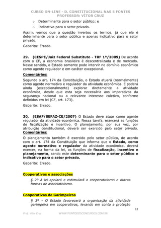 CURSO ON-LINE - D. CONSTITUCIONAL NAS 5 FONTES
PROFESSOR: VÍTOR CRUZ
12
Prof. Vítor Cruz WWW.PONTODOSCONCURSOS.COM.BR
o Determinante para o setor público; e
o Indicativo para o setor privado.
Assim, vemos que a questão inverteu os termos, já que ele é
determinante para o setor público e apenas indicativo para o setor
privado.
Gabarito: Errado.
29. (CESPE/Juiz Federal Substituto - TRF 1ª/2009) De acordo
com a CF, a economia brasileira é descentralizada e de mercado.
Nesse sentido, o Estado somente pode intervir no domínio econômico
como agente regulador e em caráter excepcional.
Comentários:
Segundo o art. 174 da Constituição, o Estado atuará (normalmente)
como agente normativo e regulador da atividade econômica. E poderá
ainda (excepcionalmente) explorar diretamente a atividade
econômica, desde que esta seja necessária aos imperativos da
segurança nacional ou a relevante interesse coletivo, conforme
definidos em lei (CF, art. 173).
Gabarito: Errado.
30. (ESAF/SEFAZ-CE/2007) O Estado deve atuar como agente
regulador da atividade econômica. Nessa tarefa, exercerá as funções
de fiscalização e incentivo. O planejamento, por sua vez, por
atribuição constitucional, deverá ser exercido pelo setor privado.
Comentários:
O planejamento também é exercido pelo setor público, de acordo
com o art. 174 da Constituição que informa que o Estado, como
agente normativo e regulador da atividade econômica, deverá
exercer, na forma da lei, as funções de fiscalização, incentivo e
planejamento, sendo este determinante para o setor público e
indicativo para o setor privado.
Gabarito: Errado.
Cooperativas e associações
§ 2º A lei apoiará e estimulará o cooperativismo e outras
formas de associativismo.
Cooperativas de Garimpeiros
§ 3º - O Estado favorecerá a organização da atividade
garimpeira em cooperativas, levando em conta a proteção
 