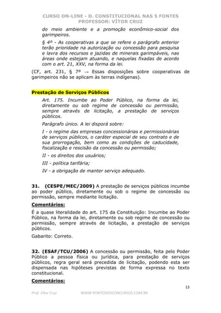 CURSO ON-LINE - D. CONSTITUCIONAL NAS 5 FONTES
PROFESSOR: VÍTOR CRUZ
13
Prof. Vítor Cruz WWW.PONTODOSCONCURSOS.COM.BR
do meio ambiente e a promoção econômico-social dos
garimpeiros.
§ 4º - As cooperativas a que se refere o parágrafo anterior
terão prioridade na autorização ou concessão para pesquisa
e lavra dos recursos e jazidas de minerais garimpáveis, nas
áreas onde estejam atuando, e naquelas fixadas de acordo
com o art. 21, XXV, na forma da lei.
(CF, art. 231, § 7º → Essas disposições sobre cooperativas de
garimpeiros não se aplicam às terras indígenas).
Prestação de Serviços Públicos
Art. 175. Incumbe ao Poder Público, na forma da lei,
diretamente ou sob regime de concessão ou permissão,
sempre através de licitação, a prestação de serviços
públicos.
Parágrafo único. A lei disporá sobre:
I - o regime das empresas concessionárias e permissionárias
de serviços públicos, o caráter especial de seu contrato e de
sua prorrogação, bem como as condições de caducidade,
fiscalização e rescisão da concessão ou permissão;
II - os direitos dos usuários;
III - política tarifária;
IV - a obrigação de manter serviço adequado.
31. (CESPE/MEC/2009) A prestação de serviços públicos incumbe
ao poder público, diretamente ou sob o regime de concessão ou
permissão, sempre mediante licitação.
Comentários:
É a quase literalidade do art. 175 da Constituição: Incumbe ao Poder
Público, na forma da lei, diretamente ou sob regime de concessão ou
permissão, sempre através de licitação, a prestação de serviços
públicos.
Gabarito: Correto.
32. (ESAF/TCU/2006) A concessão ou permissão, feita pelo Poder
Público a pessoa física ou jurídica, para prestação de serviços
públicos, regra geral será precedida de licitação, podendo esta ser
dispensada nas hipóteses previstas de forma expressa no texto
constitucional.
Comentários:
 