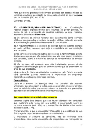 CURSO ON-LINE - D. CONSTITUCIONAL NAS 5 FONTES
PROFESSOR: VÍTOR CRUZ
14
Prof. Vítor Cruz WWW.PONTODOSCONCURSOS.COM.BR
Para que ocorra prestação de serviços públicos por pessoas físicas ou
jurídicas, mediante permissão ou concessão, deverá se fazer sempre
uso da licitação. (CF, art. 175).
Gabarito: Errado.
33. (FUNIVERSA/AFAU-SEPLAG-DF/2011) A Constituição
Federal dispõe expressamente que incumbe ao poder público, na
forma da lei, a prestação de serviços públicos. A esse respeito,
assinale a alternativa incorreta.
a) Os serviços de defesa nacional são classificados como serviços
públicos, considerados privativos do poder público, cabendo somente
à Administração prestá-los diretamente à comunidade.
b) A regulamentação e o controle do serviço público caberão sempre
ao poder público, qualquer que seja a modalidade de sua prestação
aos usuários.
c) Os serviços de utilidade pública são os que a Administração presta
diretamente ou os que são autorizados por ela para serem prestados
por terceiros, como é o caso do serviço de fornecimento de energia
elétrica.
d) Os serviços uti universi, que são indivisíveis, geram direito
subjetivo à sua obtenção para os administrados que se encontrem na
área de sua prestação.
e) A exploração direta de atividades econômicas pelo Estado somente
será permitida quando necessária a imperativos de segurança
nacional ou a relevante interesse coletivo.
Comentários:
Letra D – Errado. Os serviços ditos “uti universi” são aqueles
universais, que abrangem a todos, não a o que falar em gerar direitos
para os administrados que se encontrem na área de sua prestação,
pois todos se encontram na sua área de prestação.
Recursos Naturais e atividades conexas
Veremos agora dois artigos que são muito cobrados em concursos
que exploram este tema em seu edital: a propriedade sobre os
recursos naturais (art. 176) e o monopólio da União sobre certas
atividades (art. 177).
Primeiramente, o que é monopólio? Monopólio é a existência de um
único agente capaz de desenvolver certa atividade.
O monopólio é sempre da atividade, não se confunde com
propriedade, não existe monopólio da propriedade ou monopólio do
 