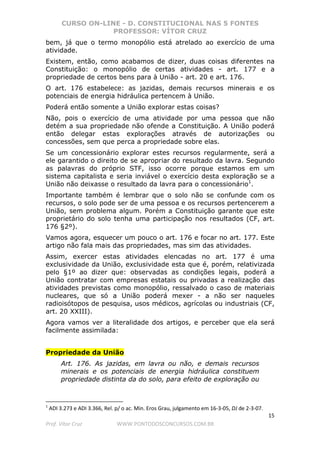 CURSO ON-LINE - D. CONSTITUCIONAL NAS 5 FONTES
PROFESSOR: VÍTOR CRUZ
15
Prof. Vítor Cruz WWW.PONTODOSCONCURSOS.COM.BR
bem, já que o termo monopólio está atrelado ao exercício de uma
atividade.
Existem, então, como acabamos de dizer, duas coisas diferentes na
Constituição: o monopólio de certas atividades - art. 177 e a
propriedade de certos bens para à União - art. 20 e art. 176.
O art. 176 estabelece: as jazidas, demais recursos minerais e os
potenciais de energia hidráulica pertencem à União.
Poderá então somente a União explorar estas coisas?
Não, pois o exercício de uma atividade por uma pessoa que não
detém a sua propriedade não ofende a Constituição. A União poderá
então delegar estas explorações através de autorizações ou
concessões, sem que perca a propriedade sobre elas.
Se um concessionário explorar estes recursos regularmente, será a
ele garantido o direito de se apropriar do resultado da lavra. Segundo
as palavras do próprio STF, isso ocorre porque estamos em um
sistema capitalista e seria inviável o exercício desta exploração se a
União não deixasse o resultado da lavra para o concessionário1
.
Importante também é lembrar que o solo não se confunde com os
recursos, o solo pode ser de uma pessoa e os recursos pertencerem a
União, sem problema algum. Porém a Constituição garante que este
proprietário do solo tenha uma participação nos resultados (CF, art.
176 §2º).
Vamos agora, esquecer um pouco o art. 176 e focar no art. 177. Este
artigo não fala mais das propriedades, mas sim das atividades.
Assim, exercer estas atividades elencadas no art. 177 é uma
exclusividade da União, exclusividade esta que é, porém, relativizada
pelo §1º ao dizer que: observadas as condições legais, poderá a
União contratar com empresas estatais ou privadas a realização das
atividades previstas como monopólio, ressalvado o caso de materiais
nucleares, que só a União poderá mexer - a não ser naqueles
radioisótopos de pesquisa, usos médicos, agrícolas ou industriais (CF,
art. 20 XXIII).
Agora vamos ver a literalidade dos artigos, e perceber que ela será
facilmente assimilada:
Propriedade da União
Art. 176. As jazidas, em lavra ou não, e demais recursos
minerais e os potenciais de energia hidráulica constituem
propriedade distinta da do solo, para efeito de exploração ou
1
ADI 3.273 e ADI 3.366, Rel. p/ o ac. Min. Eros Grau, julgamento em 16-3-05, DJ de 2-3-07.
 