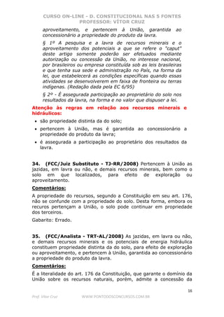 CURSO ON-LINE - D. CONSTITUCIONAL NAS 5 FONTES
PROFESSOR: VÍTOR CRUZ
16
Prof. Vítor Cruz WWW.PONTODOSCONCURSOS.COM.BR
aproveitamento, e pertencem à União, garantida ao
concessionário a propriedade do produto da lavra.
§ 1º A pesquisa e a lavra de recursos minerais e o
aproveitamento dos potenciais a que se refere o "caput"
deste artigo somente poderão ser efetuados mediante
autorização ou concessão da União, no interesse nacional,
por brasileiros ou empresa constituída sob as leis brasileiras
e que tenha sua sede e administração no País, na forma da
lei, que estabelecerá as condições específicas quando essas
atividades se desenvolverem em faixa de fronteira ou terras
indígenas. (Redação dada pela EC 6/95)
§ 2º - É assegurada participação ao proprietário do solo nos
resultados da lavra, na forma e no valor que dispuser a lei.
Atenção às regras em relação aos recursos minerais e
hidráulicos:
• são propriedade distinta da do solo;
• pertencem à União, mas é garantida ao concessionário a
propriedade do produto da lavra;
• é assegurada a participação ao proprietário dos resultados da
lavra.
34. (FCC/Juiz Substituto - TJ-RR/2008) Pertencem à União as
jazidas, em lavra ou não, e demais recursos minerais, bem como o
solo em que localizados, para efeito de exploração ou
aproveitamento.
Comentários:
A propriedade do recursos, segundo a Constituição em seu art. 176,
não se confunde com a propriedade do solo. Desta forma, embora os
recuros pertençam a União, o solo pode continuar em propriedade
dos terceiros.
Gabarito: Errado.
35. (FCC/Analista - TRT-AL/2008) As jazidas, em lavra ou não,
e demais recursos minerais e os potenciais de energia hidráulica
constituem propriedade distinta da do solo, para efeito de exploração
ou aproveitamento, e pertencem à União, garantida ao concessionário
a propriedade do produto da lavra.
Comentários:
É a literalidade do art. 176 da Constituição, que garante o domínio da
União sobre os recursos naturais, porém, admite a concessão da
 