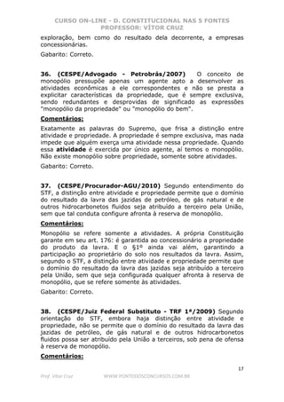 CURSO ON-LINE - D. CONSTITUCIONAL NAS 5 FONTES
PROFESSOR: VÍTOR CRUZ
17
Prof. Vítor Cruz WWW.PONTODOSCONCURSOS.COM.BR
exploração, bem como do resultado dela decorrente, a empresas
concessionárias.
Gabarito: Correto.
36. (CESPE/Advogado - Petrobrás/2007) O conceito de
monopólio pressupõe apenas um agente apto a desenvolver as
atividades econômicas a ele correspondentes e não se presta a
explicitar características da propriedade, que é sempre exclusiva,
sendo redundantes e desprovidas de significado as expressões
"monopólio da propriedade" ou "monopólio do bem".
Comentários:
Exatamente as palavras do Supremo, que frisa a distinção entre
atividade e propriedade. A propriedade é sempre exclusiva, mas nada
impede que alguém exerça uma atividade nessa propriedade. Quando
essa atividade é exercida por único agente, aí temos o monopólio.
Não existe monopólio sobre propriedade, somente sobre atividades.
Gabarito: Correto.
37. (CESPE/Procurador-AGU/2010) Segundo entendimento do
STF, a distinção entre atividade e propriedade permite que o domínio
do resultado da lavra das jazidas de petróleo, de gás natural e de
outros hidrocarbonetos fluidos seja atribuído a terceiro pela União,
sem que tal conduta configure afronta à reserva de monopólio.
Comentários:
Monopólio se refere somente a atividades. A própria Constituição
garante em seu art. 176: é garantida ao concessionário a propriedade
do produto da lavra. E o §1º ainda vai além, garantindo a
participação ao proprietário do solo nos resultados da lavra. Assim,
segundo o STF, a distinção entre atividade e propriedade permite que
o domínio do resultado da lavra das jazidas seja atribuído a terceiro
pela União, sem que seja configurada qualquer afronta à reserva de
monopólio, que se refere somente às atividades.
Gabarito: Correto.
38. (CESPE/Juiz Federal Substituto - TRF 1ª/2009) Segundo
orientação do STF, embora haja distinção entre atividade e
propriedade, não se permite que o domínio do resultado da lavra das
jazidas de petróleo, de gás natural e de outros hidrocarbonetos
fluidos possa ser atribuído pela União a terceiros, sob pena de ofensa
à reserva de monopólio.
Comentários:
 