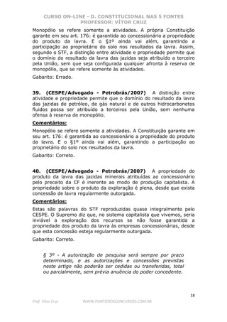 CURSO ON-LINE - D. CONSTITUCIONAL NAS 5 FONTES
PROFESSOR: VÍTOR CRUZ
18
Prof. Vítor Cruz WWW.PONTODOSCONCURSOS.COM.BR
Monopólio se refere somente a atividades. A própria Constituição
garante em seu art. 176: é garantida ao concessionário a propriedade
do produto da lavra. E o §1º ainda vai além, garantindo a
participação ao proprietário do solo nos resultados da lavra. Assim,
segundo o STF, a distinção entre atividade e propriedade permite que
o domínio do resultado da lavra das jazidas seja atribuído a terceiro
pela União, sem que seja configurada qualquer afronta à reserva de
monopólio, que se refere somente às atividades.
Gabarito: Errado.
39. (CESPE/Advogado - Petrobrás/2007) A distinção entre
atividade e propriedade permite que o domínio do resultado da lavra
das jazidas de petróleo, de gás natural e de outros hidrocarbonetos
fluidos possa ser atribuído a terceiros pela União, sem nenhuma
ofensa à reserva de monopólio.
Comentários:
Monopólio se refere somente a atividades. A Constituição garante em
seu art. 176: é garantida ao concessionário a propriedade do produto
da lavra. E o §1º ainda vai além, garantindo a participação ao
proprietário do solo nos resultados da lavra.
Gabarito: Correto.
40. (CESPE/Advogado - Petrobrás/2007) A propriedade do
produto da lavra das jazidas minerais atribuídas ao concessionário
pelo preceito da CF é inerente ao modo de produção capitalista. A
propriedade sobre o produto da exploração é plena, desde que exista
concessão de lavra regularmente outorgada.
Comentários:
Estas são palavras do STF reproduzidas quase integralmente pelo
CESPE. O Supremo diz que, no sistema capitalista que vivemos, seria
inviável a exploração dos recursos se não fosse garantida a
propriedade dos produto da lavra às empresas concessionárias, desde
que esta concessão esteja regularmente outorgada.
Gabarito: Correto.
§ 3º - A autorização de pesquisa será sempre por prazo
determinado, e as autorizações e concessões previstas
neste artigo não poderão ser cedidas ou transferidas, total
ou parcialmente, sem prévia anuência do poder concedente.
 
