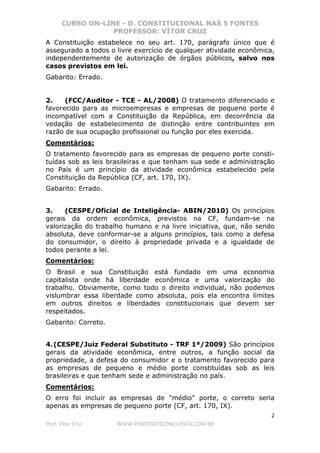 CURSO ON-LINE - D. CONSTITUCIONAL NAS 5 FONTES
PROFESSOR: VÍTOR CRUZ
2
Prof. Vítor Cruz WWW.PONTODOSCONCURSOS.COM.BR
A Constituição estabelece no seu art. 170, parágrafo único que é
assegurado a todos o livre exercício de qualquer atividade econômica,
independentemente de autorização de órgãos públicos, salvo nos
casos previstos em lei.
Gabarito: Errado.
2. (FCC/Auditor - TCE - AL/2008) O tratamento diferenciado e
favorecido para as microempresas e empresas de pequeno porte é
incompatível com a Constituição da República, em decorrência da
vedação de estabelecimento de distinção entre contribuintes em
razão de sua ocupação profissional ou função por eles exercida.
Comentários:
O tratamento favorecido para as empresas de pequeno porte consti-
tuídas sob as leis brasileiras e que tenham sua sede e administração
no País é um princípio da atividade econômica estabelecido pela
Constituição da República (CF, art. 170, IX).
Gabarito: Errado.
3. (CESPE/Oficial de Inteligência- ABIN/2010) Os princípios
gerais da ordem econômica, previstos na CF, fundam-se na
valorização do trabalho humano e na livre iniciativa, que, não sendo
absoluta, deve conformar-se a alguns princípios, tais como a defesa
do consumidor, o direito à propriedade privada e a igualdade de
todos perante a lei.
Comentários:
O Brasil e sua Constituição está fundado em uma economia
capitalista onde há liberdade econômica e uma valorização do
trabalho. Obviamente, como todo o direito individual, não podemos
vislumbrar essa liberdade como absoluta, pois ela encontra limites
em outros direitos e liberdades constitucionais que devem ser
respeitados.
Gabarito: Correto.
4.(CESPE/Juiz Federal Substituto - TRF 1ª/2009) São princípios
gerais da atividade econômica, entre outros, a função social da
propriedade, a defesa do consumidor e o tratamento favorecido para
as empresas de pequeno e médio porte constituídas sob as leis
brasileiras e que tenham sede e administração no país.
Comentários:
O erro foi incluir as empresas de "médio" porte, o correto seria
apenas as empresas de pequeno porte (CF, art. 170, IX).
 