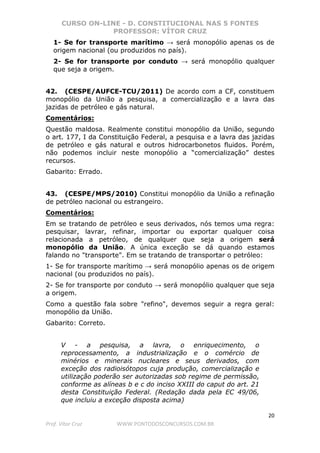 CURSO ON-LINE - D. CONSTITUCIONAL NAS 5 FONTES
PROFESSOR: VÍTOR CRUZ
20
Prof. Vítor Cruz WWW.PONTODOSCONCURSOS.COM.BR
1- Se for transporte marítimo → será monopólio apenas os de
origem nacional (ou produzidos no país).
2- Se for transporte por conduto → será monopólio qualquer
que seja a origem.
42. (CESPE/AUFCE-TCU/2011) De acordo com a CF, constituem
monopólio da União a pesquisa, a comercialização e a lavra das
jazidas de petróleo e gás natural.
Comentários:
Questão maldosa. Realmente constitui monopólio da União, segundo
o art. 177, I da Constituição Federal, a pesquisa e a lavra das jazidas
de petróleo e gás natural e outros hidrocarbonetos fluidos. Porém,
não podemos incluir neste monopólio a “comercialização” destes
recursos.
Gabarito: Errado.
43. (CESPE/MPS/2010) Constitui monopólio da União a refinação
de petróleo nacional ou estrangeiro.
Comentários:
Em se tratando de petróleo e seus derivados, nós temos uma regra:
pesquisar, lavrar, refinar, importar ou exportar qualquer coisa
relacionada a petróleo, de qualquer que seja a origem será
monopólio da União. A única exceção se dá quando estamos
falando no "transporte". Em se tratando de transportar o petróleo:
1- Se for transporte marítimo → será monopólio apenas os de origem
nacional (ou produzidos no país).
2- Se for transporte por conduto → será monopólio qualquer que seja
a origem.
Como a questão fala sobre "refino", devemos seguir a regra geral:
monopólio da União.
Gabarito: Correto.
V - a pesquisa, a lavra, o enriquecimento, o
reprocessamento, a industrialização e o comércio de
minérios e minerais nucleares e seus derivados, com
exceção dos radioisótopos cuja produção, comercialização e
utilização poderão ser autorizadas sob regime de permissão,
conforme as alíneas b e c do inciso XXIII do caput do art. 21
desta Constituição Federal. (Redação dada pela EC 49/06,
que incluiu a exceção disposta acima)
 