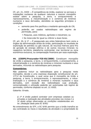 CURSO ON-LINE - D. CONSTITUCIONAL NAS 5 FONTES
PROFESSOR: VÍTOR CRUZ
21
Prof. Vítor Cruz WWW.PONTODOSCONCURSOS.COM.BR
CF, art. 21, XXIII → É competência da União, explorar os serviços e
instalações nucleares de qualquer natureza e exercer monopólio
estatal sobre a pesquisa, a lavra, o enriquecimento e
reprocessamento, a industrialização e o comércio de minérios
nucleares e seus derivados, atendidos os seguintes princípios e
condições:
• somente para fins pacíficos e mediante aprovação do CN;
• poderão ser usados radioisótopos sob regime de
permissão, para:
Pesquisa, usos médicos, agrícolas e industriais; ou
Se meia-vida for igual ou inferior a duas horas.
CF, art. 20, § 1º → É assegurado aos entes federativos bem como a
órgãos da administração direta da União, participação no resultado da
exploração de petróleo ou gás natural, de recursos hídricos para fins
de geração de energia elétrica e de outros recursos minerais no
respectivo território, plataforma continental, mar territorial ou zona
econômica exclusiva, ou compensação financeira por essa exploração.
44. (CESPE/Procurador-TCE-ES/2009) Constituem monopólio
da União a pesquisa, a lavra, o enriquecimento, o processamento, a
industrialização e o comércio de minérios e minerais nucleares e seus
derivados, incluindo os radioisótopos para pesquisa.
Comentários:
Não podemos incluir os radioisótopos para a pesquisa neste
monopólio, devido a uma expressa disposição constitucional do art.
177,V da Constituição, o qual versa que é monopólio da União a
pesquisa, a lavra, o enriquecimento, o reprocessamento, a indus-
trialização e o comércio de minérios e minerais nucleares e seus
derivados, com exceção dos radioisótopos cuja produção,
comercialização e utilização poderão ser autorizadas sob regime de
permissão, conforme disposto no art. 21 XXIII.
Gabarito: Errado.
§ 1º A União poderá contratar com empresas estatais ou
privadas a realização das atividades previstas nos incisos I a
IV deste artigo observadas as condições estabelecidas em
lei. (Redação dada pela EC 9/95)
No entendimento do STF, a EC 9/95 permite que a União transfira ao
seu contratado os riscos e resultados da atividade e a propriedade do
 